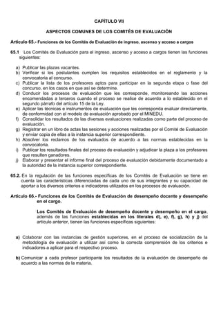 CAPÍTULO VII
ASPECTOS COMUNES DE LOS COMITÉS DE EVALUACIÓN
Artículo 65.- Funciones de los Comités de Evaluación de ingreso, ascenso y acceso a cargos
65.1 Los Comités de Evaluación para el ingreso, ascenso y acceso a cargos tienen las funciones
siguientes:
a) Publicar las plazas vacantes.
b) Verificar si los postulantes cumplen los requisitos establecidos en el reglamento y la
convocatoria al concurso.
c) Publicar la lista de los profesores aptos para participar en la segunda etapa o fase del
concurso, en los casos en que así se determine.
d) Conducir los procesos de evaluación que les corresponde, monitoreando las acciones
encomendadas a terceros cuando el proceso se realice de acuerdo a lo establecido en el
segundo párrafo del artículo 15 de la Ley.
e) Aplicar las técnicas e instrumentos de evaluación que les corresponda evaluar directamente,
de conformidad con el modelo de evaluación aprobado por el MINEDU.
f) Consolidar los resultados de las diversas evaluaciones realizadas como parte del proceso de
evaluación.
g) Registrar en un libro de actas las sesiones y acciones realizadas por el Comité de Evaluación
y enviar copia de ellas a la instancia superior correspondiente.
h) Absolver los reclamos de los evaluados de acuerdo a las normas establecidas en la
convocatoria.
i) Publicar los resultados finales del proceso de evaluación y adjudicar la plaza a los profesores
que resulten ganadores.
j) Elaborar y presentar el informe final del proceso de evaluación debidamente documentado a
la autoridad de la instancia superior correspondiente.
65.2. En la regulación de las funciones específicas de los Comités de Evaluación se tiene en
cuenta las características diferenciadas de cada uno de sus integrantes y su capacidad de
aportar a los diversos criterios e indicadores utilizados en los procesos de evaluación.
Artículo 66.- Funciones de los Comités de Evaluación de desempeño docente y desempeño
en el cargo.
Los Comités de Evaluación de desempeño docente y desempeño en el cargo,
además de las funciones establecidas en los literales d), e), f), g), h) y j) del
artículo anterior, tienen las funciones específicas siguientes:
a) Colaborar con las instancias de gestión superiores, en el proceso de socialización de la
metodología de evaluación a utilizar así como la correcta comprensión de los criterios e
indicadores a aplicar para el respectivo proceso.
b) Comunicar a cada profesor participante los resultados de la evaluación de desempeño de
acuerdo a las normas de la materia.
 
