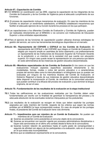 Artículo 67.- Capacitación de Comités
67.1 El MINEDU en coordinación con las DRE, organiza la capacitación de los integrantes de los
Comités de Evaluación y de los Comités de Vigilancia para el adecuado cumplimiento de sus
funciones.
67.2. El proceso de capacitación incluye mecanismos de evaluación. En caso los miembros de los
Comités no alcancen un rendimiento satisfactorio, el MINEDU establecerá mecanismos que
faciliten el adecuado ejercicio de su función durante los procesos en los que participen.
67.3 Las capacitaciones a los diferentes Comités de Evaluación y Comités de Vigilancia, pueden
ser realizadas directamente por el MINEDU o vía convenio con Instituciones de Educación
Superior u otras entidades especializadas.
67.4 Para el ejercicio de las funciones de capacitación pueden utilizarse diversas estrategias de
gestión del servicio, así como las herramientas tecnológicas disponibles en el mercado.
Artículo 68.- Representante del COPARE o COPALE en los Comités de Evaluación. El
representante del COPALE o del COPARE que integra un Comité de Evaluación es
elegido por mayoría simple en asamblea de dicho estamento y es preferentemente
un representante de las Instituciones de Educación Superior de Formación Docente
de la jurisdicción o un miembro de la sociedad civil que cuente con educación
superior. En ningún caso puede recaer la representación en una persona que labore
en sede administrativa de las instancias de gestión educativa descentralizada.
Artículo 69.- Miembros especializados de los Comités de Evaluación En los casos en que las
evaluaciones incluyan aspectos específicos asociados directamente a las
modalidades, formas, niveles o ciclos del servicio educativo o a características
propias del servicio tales como la interculturalidad o el bilingüismo que no puedan ser
evaluadas por ninguno de los miembros titulares del Comité de Evaluación, el
Gobierno Regional a través de sus instancias de gestión educativa descentralizada
debe disponer la incorporación al Comité, de miembros de la comunidad educativa
que puedan contribuir a la eficacia del proceso de evaluación y que dominen la lengua
originaria, de ser el caso.
Artículo 70.- Fundamentación de los resultados de la evaluación en la etapa institucional
70.1. Todas las calificaciones en las evaluaciones realizadas por los Comités deben estar
fundamentadas por escrito con la finalidad de garantizar la transparencia del proceso y la
adecuada absolución de los eventuales reclamos interpuestos por los postulantes.
70.2. Los resultados de la evaluación se recogen en Actas que deben explicitar los puntajes
asignados por cada miembro del Comité, respecto de los criterios que según las normas
emitidas por el MINEDU le haya correspondido evaluar. En caso de empate en los puntajes
finales, el presidente del Comité de Evaluación tiene voto dirimente.
Artículo 71.- Impedimentos para ser miembro de un Comité de Evaluación. No pueden ser
miembros de un Comité de Evaluación:
a) Quienes se presenten como postulantes al concurso objeto de la convocatoria.
b) Quienes se encuentren con sanción vigente por procesos administrativos disciplinarios o
hayan sido sancionados en el último año contado desde la fecha de la convocatoria.
c) Quienes tuvieren relación de parentesco hasta el cuarto grado de consanguinidad o
segundo de afinidad con alguno de los participantes a la evaluación, solo en el concurso
en el que exista esta incompatibilidad.
d) Otros que se establezcan expresamente en la convocatoria.
 