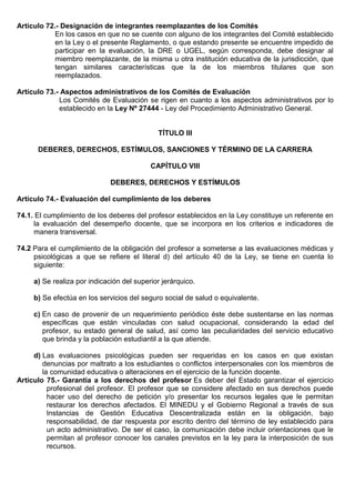 Artículo 72.- Designación de integrantes reemplazantes de los Comités
En los casos en que no se cuente con alguno de los integrantes del Comité establecido
en la Ley o el presente Reglamento, o que estando presente se encuentre impedido de
participar en la evaluación, la DRE o UGEL, según corresponda, debe designar al
miembro reemplazante, de la misma u otra institución educativa de la jurisdicción, que
tengan similares características que la de los miembros titulares que son
reemplazados.
Artículo 73.- Aspectos administrativos de los Comités de Evaluación
Los Comités de Evaluación se rigen en cuanto a los aspectos administrativos por lo
establecido en la Ley Nº 27444 - Ley del Procedimiento Administrativo General.
TÍTULO III
DEBERES, DERECHOS, ESTÍMULOS, SANCIONES Y TÉRMINO DE LA CARRERA
CAPÍTULO VIII
DEBERES, DERECHOS Y ESTÍMULOS
Artículo 74.- Evaluación del cumplimiento de los deberes
74.1. El cumplimiento de los deberes del profesor establecidos en la Ley constituye un referente en
la evaluación del desempeño docente, que se incorpora en los criterios e indicadores de
manera transversal.
74.2 Para el cumplimiento de la obligación del profesor a someterse a las evaluaciones médicas y
psicológicas a que se refiere el literal d) del artículo 40 de la Ley, se tiene en cuenta lo
siguiente:
a) Se realiza por indicación del superior jerárquico.
b) Se efectúa en los servicios del seguro social de salud o equivalente.
c) En caso de provenir de un requerimiento periódico éste debe sustentarse en las normas
específicas que están vinculadas con salud ocupacional, considerando la edad del
profesor, su estado general de salud, así como las peculiaridades del servicio educativo
que brinda y la población estudiantil a la que atiende.
d) Las evaluaciones psicológicas pueden ser requeridas en los casos en que existan
denuncias por maltrato a los estudiantes o conflictos interpersonales con los miembros de
la comunidad educativa o alteraciones en el ejercicio de la función docente.
Artículo 75.- Garantía a los derechos del profesor Es deber del Estado garantizar el ejercicio
profesional del profesor. El profesor que se considere afectado en sus derechos puede
hacer uso del derecho de petición y/o presentar los recursos legales que le permitan
restaurar los derechos afectados. El MINEDU y el Gobierno Regional a través de sus
Instancias de Gestión Educativa Descentralizada están en la obligación, bajo
responsabilidad, de dar respuesta por escrito dentro del término de ley establecido para
un acto administrativo. De ser el caso, la comunicación debe incluir orientaciones que le
permitan al profesor conocer los canales previstos en la ley para la interposición de sus
recursos.
 