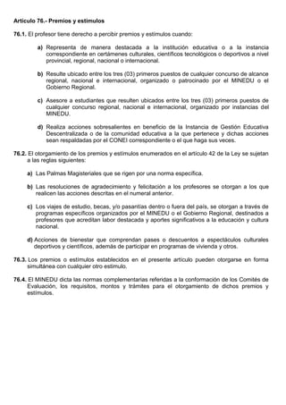 Artículo 76.- Premios y estímulos
76.1. El profesor tiene derecho a percibir premios y estímulos cuando:
a) Representa de manera destacada a la institución educativa o a la instancia
correspondiente en certámenes culturales, científicos tecnológicos o deportivos a nivel
provincial, regional, nacional o internacional.
b) Resulte ubicado entre los tres (03) primeros puestos de cualquier concurso de alcance
regional, nacional e internacional, organizado o patrocinado por el MINEDU o el
Gobierno Regional.
c) Asesore a estudiantes que resulten ubicados entre los tres (03) primeros puestos de
cualquier concurso regional, nacional e internacional, organizado por instancias del
MINEDU.
d) Realiza acciones sobresalientes en beneficio de la Instancia de Gestión Educativa
Descentralizada o de la comunidad educativa a la que pertenece y dichas acciones
sean respaldadas por el CONEI correspondiente o el que haga sus veces.
76.2. El otorgamiento de los premios y estímulos enumerados en el artículo 42 de la Ley se sujetan
a las reglas siguientes:
a) Las Palmas Magisteriales que se rigen por una norma específica.
b) Las resoluciones de agradecimiento y felicitación a los profesores se otorgan a los que
realicen las acciones descritas en el numeral anterior.
c) Los viajes de estudio, becas, y/o pasantías dentro o fuera del país, se otorgan a través de
programas específicos organizados por el MINEDU o el Gobierno Regional, destinados a
profesores que acreditan labor destacada y aportes significativos a la educación y cultura
nacional.
d) Acciones de bienestar que comprendan pases o descuentos a espectáculos culturales
deportivos y científicos, además de participar en programas de vivienda y otros.
76.3. Los premios o estímulos establecidos en el presente artículo pueden otorgarse en forma
simultánea con cualquier otro estimulo.
76.4. El MINEDU dicta las normas complementarias referidas a la conformación de los Comités de
Evaluación, los requisitos, montos y trámites para el otorgamiento de dichos premios y
estímulos.
 