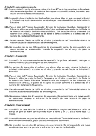 Artículo 80.- Amonestación escrita
80.1. La amonestación escrita a la que se refiere el artículo 46º de la Ley consiste en la llamada de
atención escrita al profesor de modo que éste mejore su conducta funcional, instándolo a no
incurrir en nuevas faltas administrativas.
80.2. La sanción de amonestación escrita al profesor que ejerce labor en aula, personal jerárquico
y Subdirector de institución educativa se oficializa por resolución del Director de la Institución
Educativa.
80.3. Para el caso del Profesor Coordinador, Director de Institución Educativa, Especialista en
Educación y Director o Jefe de Gestión Pedagógica, se oficializa por resolución del Titular de
la Instancia de Gestión Educativa Descentralizada, con excepción de los profesores que
laboran en el MINEDU, a quienes se les aplica la sanción conforme a lo establecido en el
numeral 89.4 del presente Reglamento.
80.4. Para el caso del Director de UGEL se oficializa por resolución del Titular de la Instancia de
Gestión Educativa Descentralizada del ámbito regional.
80.5. No proceden más de dos (02) sanciones de amonestación escrita. De corresponderle una
nueva sanción de amonestación, procede la suspensión en el cargo sin goce de
remuneraciones.
Artículo 81.- Suspensión
81.1. La sanción de suspensión consiste en la separación del profesor del servicio hasta por un
máximo de treinta (30) días sin goce de remuneraciones.
81.2. La sanción de suspensión al profesor que ejerce labor en aula, personal jerárquico y
subdirector de institución educativa se oficializa por resolución del Director de la Institución
Educativa.
81.3. Para el caso del Profesor Coordinador, Director de Institución Educativa, Especialista en
Educación y Director o Jefe de Gestión Pedagógica, se oficializa por resolución del Titular de
la Instancia de Gestión Educativa Descentralizada, con excepción de los profesores que
laboran en el MINEDU, a quienes se les aplica la sanción conforme a lo establecido en el
numeral 89.4 del presente Reglamento.
81.4. Para el caso del Director de UGEL se oficializa por resolución del Titular de la Instancia de
Gestión Educativa Descentralizada del ámbito regional.
81.5. No proceden más de dos (2) sanciones de suspensión. De corresponderle una nueva sanción
de suspensión, procede la aplicación de la sanción de cese temporal sin goce de
remuneraciones.
Artículo 82.- Cese temporal
82.1. La sanción de cese temporal consiste en la inasistencia obligada del profesor al centro de
trabajo sin goce de haber por un periodo mayor a treinta y un (31) días y hasta doce (12)
meses.
82.2. La sanción de cese temporal se oficializa por resolución del Titular de la Instancia de Gestión
Educativa Descentralizada, previo proceso administrativo disciplinario.
82.3. No proceden más de dos (2) sanciones de cese temporal. De corresponderle una nueva
sanción de cese temporal, procede la aplicación de la sanción de destitución.
 