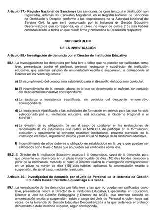 Artículo 87.- Registro Nacional de Sanciones Las sanciones de cese temporal y destitución son
registradas, además del Escalafón Magisterial, en el Registro Nacional de Sanciones
de Destitución y Despido conforme a las disposiciones de la Autoridad Nacional del
Servicio Civil, la que será comunicada por la Instancia de Gestión Educativa
Descentralizada que corresponda, en un plazo no mayor de quince (15) días hábiles
contados desde la fecha en que quedó firme y consentida la Resolución respectiva.
SUB CAPÍTULO II
DE LA INVESTIGACIÓN
Artículo 88.- Investigación de denuncia por el Director de Institución Educativa
88.1. La investigación de las denuncias por falta leve o faltas que no pueden ser calificadas como
leve, presentadas contra el profesor, personal jerárquico y subdirector de institución
educativa, que ameriten sanción de amonestación escrita o suspensión, le corresponde al
Director en los casos siguientes:
a) El incumplimiento del cronograma establecido para el desarrollo del programa curricular.
b) El incumplimiento de la jornada laboral en la que se desempeña el profesor, sin perjuicio
del descuento remunerativo correspondiente.
c) La tardanza o inasistencia injustificada, sin perjuicio del descuento remunerativo
correspondiente.
d) La inasistencia injustificada a las actividades de formación en servicio para las que ha sido
seleccionado por su institución educativa, red educativa, el Gobierno Regional o el
MINEDU.
e) La evasión de su obligación, de ser el caso, de colaborar en las evaluaciones de
rendimiento de los estudiantes que realiza el MINEDU, de participar en la formulación,
ejecución y seguimiento al proyecto educativo institucional, proyecto curricular de la
institución educativa, reglamento interno y plan anual de trabajo de la institución educativa.
f) Incumplimiento de otros deberes u obligaciones establecidos en la Ley y que puedan ser
calificados como leves o faltas que no pueden ser calificadas como leve.
88.2. El Director de la Institución Educativa alcanzará al denunciado, copia de la denuncia, para
que presente sus descargos en un plazo improrrogable de diez (10) días hábiles contados a
partir de la notificación. Vencido el plazo el Director realiza la investigación correspondiente
en un plazo no mayor de diez (10) días hábiles, aplicando la amonestación escrita o
suspensión, de ser el caso, mediante resolución.
Artículo 89.- Investigación de denuncia por el Jefe de Personal de la Instancia de Gestión
Educativa Descentralizada o quien haga sus veces.
89.1. La investigación de las denuncias por falta leve y las que no puedan ser calificadas como
leve, presentadas contra el Director de la Institución Educativa, Especialistas en Educación,
Director o Jefe de Gestión Pedagógica y Director de UGEL, que ameriten sanción de
amonestación escrita o suspensión, están a cargo del Jefe de Personal o quien haga sus
veces, de la Instancia de Gestión Educativa Descentralizada a la que pertenece el profesor
denunciado o de la instancia superior, según corresponda.
 
