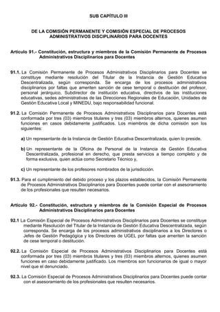 SUB CAPÍTULO III
DE LA COMISIÓN PERMANENTE Y COMISIÓN ESPECIAL DE PROCESOS
ADMINISTRATIVOS DISCIPLINARIOS PARA DOCENTES
Artículo 91.- Constitución, estructura y miembros de la Comisión Permanente de Procesos
Administrativos Disciplinarios para Docentes
91.1. La Comisión Permanente de Procesos Administrativos Disciplinarios para Docentes se
constituye mediante resolución del Titular de la Instancia de Gestión Educativa
Descentralizada, según corresponda. Se encarga de los procesos administrativos
disciplinarios por faltas que ameriten sanción de cese temporal o destitución del profesor,
personal jerárquico, Subdirector de institución educativa, directivos de las instituciones
educativas, sedes administrativas de las Direcciones Regionales de Educación, Unidades de
Gestión Educativa Local y MINEDU, bajo responsabilidad funcional.
91.2. La Comisión Permanente de Procesos Administrativos Disciplinarios para Docentes está
conformada por tres (03) miembros titulares y tres (03) miembros alternos, quienes asumen
funciones en casos debidamente justificados. Los miembros de dicha comisión son los
siguientes:
a) Un representante de la Instancia de Gestión Educativa Descentralizada, quien lo preside.
b) Un representante de la Oficina de Personal de la Instancia de Gestión Educativa
Descentralizada, profesional en derecho, que presta servicios a tiempo completo y de
forma exclusiva, quien actúa como Secretario Técnico y,
c) Un representante de los profesores nombrados de la jurisdicción.
91.3. Para el cumplimiento del debido proceso y los plazos establecidos, la Comisión Permanente
de Procesos Administrativos Disciplinarios para Docentes puede contar con el asesoramiento
de los profesionales que resulten necesarios.
Artículo 92.- Constitución, estructura y miembros de la Comisión Especial de Procesos
Administrativos Disciplinarios para Docentes
92.1 La Comisión Especial de Procesos Administrativos Disciplinarios para Docentes se constituye
mediante Resolución del Titular de la Instancia de Gestión Educativa Descentralizada, según
corresponda. Se encarga de los procesos administrativos disciplinarios a los Directores o
Jefes de Gestión Pedagógica y los Directores de UGEL por faltas que ameriten la sanción
de cese temporal o destitución.
92.2. La Comisión Especial de Procesos Administrativos Disciplinarios para Docentes está
conformada por tres (03) miembros titulares y tres (03) miembros alternos, quienes asumen
funciones en caso debidamente justificado. Los miembros son funcionarios de igual o mayor
nivel que el denunciado.
92.3. La Comisión Especial de Procesos Administrativos Disciplinarios para Docentes puede contar
con el asesoramiento de los profesionales que resulten necesarios.
 