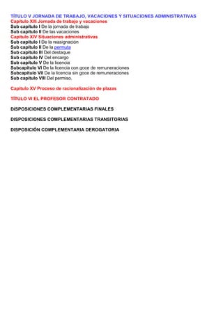 TÍTULO V JORNADA DE TRABAJO, VACACIONES Y SITUACIONES ADMINISTRATIVAS
Capítulo XIII Jornada de trabajo y vacaciones
Sub capítulo I De la jornada de trabajo
Sub capítulo II De las vacaciones
Capítulo XIV Situaciones administrativas
Sub capítulo I De la reasignación
Sub capítulo II De la permuta
Sub capítulo III Del destaque
Sub capítulo IV Del encargo
Sub capítulo V De la licencia
Subcapítulo VI De la licencia con goce de remuneraciones
Subcapítulo VII De la licencia sin goce de remuneraciones
Sub capítulo VIII Del permiso.
Capítulo XV Proceso de racionalización de plazas
TÍTULO VI EL PROFESOR CONTRATADO
DISPOSICIONES COMPLEMENTARIAS FINALES
DISPOSICIONES COMPLEMENTARIAS TRANSITORIAS
DISPOSICIÓN COMPLEMENTARIA DEROGATORIA
 