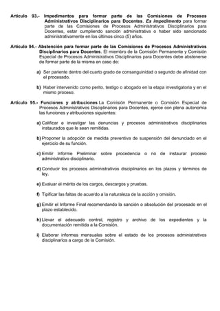 Artículo 93.- Impedimentos para formar parte de las Comisiones de Procesos
Administrativos Disciplinarios para Docentes. Es impedimento para formar
parte de las Comisiones de Procesos Administrativos Disciplinarios para
Docentes, estar cumpliendo sanción administrativa o haber sido sancionado
administrativamente en los últimos cinco (5) años.
Artículo 94.- Abstención para formar parte de las Comisiones de Procesos Administrativos
Disciplinarios para Docentes. El miembro de la Comisión Permanente y Comisión
Especial de Procesos Administrativos Disciplinarios para Docentes debe abstenerse
de formar parte de la misma en caso de:
a) Ser pariente dentro del cuarto grado de consanguinidad o segundo de afinidad con
el procesado.
b) Haber intervenido como perito, testigo o abogado en la etapa investigatoria y en el
mismo proceso.
Artículo 95.- Funciones y atribuciones La Comisión Permanente o Comisión Especial de
Procesos Administrativos Disciplinarios para Docentes, ejerce con plena autonomía
las funciones y atribuciones siguientes:
a) Calificar e investigar las denuncias y procesos administrativos disciplinarios
instaurados que le sean remitidas.
b) Proponer la adopción de medida preventiva de suspensión del denunciado en el
ejercicio de su función.
c) Emitir Informe Preliminar sobre procedencia o no de instaurar proceso
administrativo disciplinario.
d) Conducir los procesos administrativos disciplinarios en los plazos y términos de
ley.
e) Evaluar el mérito de los cargos, descargos y pruebas.
f) Tipificar las faltas de acuerdo a la naturaleza de la acción y omisión.
g) Emitir el Informe Final recomendando la sanción o absolución del procesado en el
plazo establecido.
h) Llevar el adecuado control, registro y archivo de los expedientes y la
documentación remitida a la Comisión.
i) Elaborar informes mensuales sobre el estado de los procesos administrativos
disciplinarios a cargo de la Comisión.
 