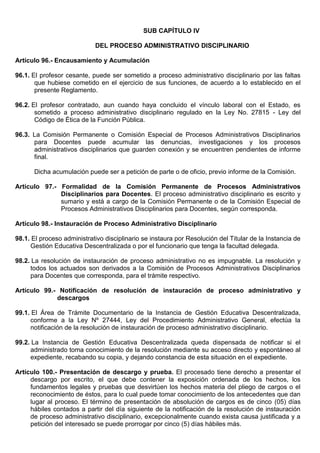 SUB CAPÍTULO IV
DEL PROCESO ADMINISTRATIVO DISCIPLINARIO
Artículo 96.- Encausamiento y Acumulación
96.1. El profesor cesante, puede ser sometido a proceso administrativo disciplinario por las faltas
que hubiese cometido en el ejercicio de sus funciones, de acuerdo a lo establecido en el
presente Reglamento.
96.2. El profesor contratado, aun cuando haya concluido el vínculo laboral con el Estado, es
sometido a proceso administrativo disciplinario regulado en la Ley No. 27815 - Ley del
Código de Ética de la Función Pública.
96.3. La Comisión Permanente o Comisión Especial de Procesos Administrativos Disciplinarios
para Docentes puede acumular las denuncias, investigaciones y los procesos
administrativos disciplinarios que guarden conexión y se encuentren pendientes de informe
final.
Dicha acumulación puede ser a petición de parte o de oficio, previo informe de la Comisión.
Artículo 97.- Formalidad de la Comisión Permanente de Procesos Administrativos
Disciplinarios para Docentes. El proceso administrativo disciplinario es escrito y
sumario y está a cargo de la Comisión Permanente o de la Comisión Especial de
Procesos Administrativos Disciplinarios para Docentes, según corresponda.
Artículo 98.- Instauración de Proceso Administrativo Disciplinario
98.1. El proceso administrativo disciplinario se instaura por Resolución del Titular de la Instancia de
Gestión Educativa Descentralizada o por el funcionario que tenga la facultad delegada.
98.2. La resolución de instauración de proceso administrativo no es impugnable. La resolución y
todos los actuados son derivados a la Comisión de Procesos Administrativos Disciplinarios
para Docentes que corresponda, para el trámite respectivo.
Artículo 99.- Notificación de resolución de instauración de proceso administrativo y
descargos
99.1. El Área de Trámite Documentario de la Instancia de Gestión Educativa Descentralizada,
conforme a la Ley Nº 27444, Ley del Procedimiento Administrativo General, efectúa la
notificación de la resolución de instauración de proceso administrativo disciplinario.
99.2. La Instancia de Gestión Educativa Descentralizada queda dispensada de notificar si el
administrado toma conocimiento de la resolución mediante su acceso directo y espontáneo al
expediente, recabando su copia, y dejando constancia de esta situación en el expediente.
Artículo 100.- Presentación de descargo y prueba. El procesado tiene derecho a presentar el
descargo por escrito, el que debe contener la exposición ordenada de los hechos, los
fundamentos legales y pruebas que desvirtúen los hechos materia del pliego de cargos o el
reconocimiento de éstos, para lo cual puede tomar conocimiento de los antecedentes que dan
lugar al proceso. El término de presentación de absolución de cargos es de cinco (05) días
hábiles contados a partir del día siguiente de la notificación de la resolución de instauración
de proceso administrativo disciplinario, excepcionalmente cuando exista causa justificada y a
petición del interesado se puede prorrogar por cinco (5) días hábiles más.
 
