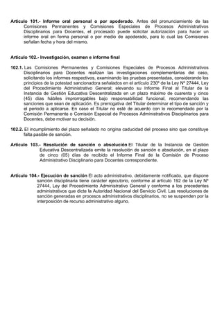 Artículo 101.- Informe oral personal o por apoderado. Antes del pronunciamiento de las
Comisiones Permanentes y Comisiones Especiales de Procesos Administrativos
Disciplinarios para Docentes, el procesado puede solicitar autorización para hacer un
informe oral en forma personal o por medio de apoderado, para lo cual las Comisiones
señalan fecha y hora del mismo.
Artículo 102.- Investigación, examen e informe final
102.1. Las Comisiones Permanentes y Comisiones Especiales de Procesos Administrativos
Disciplinarios para Docentes realizan las investigaciones complementarias del caso,
solicitando los informes respectivos, examinando las pruebas presentadas, considerando los
principios de la potestad sancionadora señalados en el artículo 230º de la Ley Nº 27444, Ley
del Procedimiento Administrativo General; elevando su Informe Final al Titular de la
Instancia de Gestión Educativa Descentralizada en un plazo máximo de cuarenta y cinco
(45) días hábiles improrrogables bajo responsabilidad funcional, recomendando las
sanciones que sean de aplicación. Es prerrogativa del Titular determinar el tipo de sanción y
el periodo a aplicarse. En caso el Titular no esté de acuerdo con lo recomendado por la
Comisión Permanente o Comisión Especial de Procesos Administrativos Disciplinarios para
Docentes, debe motivar su decisión.
102.2. El incumplimiento del plazo señalado no origina caducidad del proceso sino que constituye
falta pasible de sanción.
Artículo 103.- Resolución de sanción o absolución El Titular de la Instancia de Gestión
Educativa Descentralizada emite la resolución de sanción o absolución, en el plazo
de cinco (05) días de recibido el Informe Final de la Comisión de Proceso
Administrativo Disciplinario para Docentes correspondiente.
Artículo 104.- Ejecución de sanción El acto administrativo, debidamente notificado, que dispone
sanción disciplinaria tiene carácter ejecutorio, conforme al artículo 192 de la Ley Nº
27444, Ley del Procedimiento Administrativo General y conforme a los precedentes
administrativos que dicte la Autoridad Nacional del Servicio Civil. Las resoluciones de
sanción generadas en procesos administrativos disciplinarios, no se suspenden por la
interposición de recurso administrativo alguno.
 