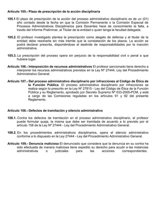 Artículo 105.- Plazo de prescripción de la acción disciplinaria
105.1 El plazo de prescripción de la acción del proceso administrativo disciplinario es de un (01)
año contado desde la fecha en que la Comisión Permanente o la Comisión Especial de
Procesos Administrativos Disciplinarios para Docentes hace de conocimiento la falta, a
través del Informe Preliminar, al Titular de la entidad o quien tenga la facultad delegada.
105.2. El profesor investigado plantea la prescripción como alegato de defensa y el titular de la
entidad debe resolverla sin más trámite que la constatación de los plazos. La acción se
podrá declarar prescrita, disponiéndose el deslinde de responsabilidades por la inacción
administrativa.
105.3. La prescripción del proceso opera sin perjuicio de la responsabilidad civil o penal a que
hubiere lugar.
Artículo 106.- Interposición de recursos administrativos El profesor sancionado tiene derecho a
interponer los recursos administrativos previstos en la Ley Nº 27444, Ley del Procedimiento
Administrativo General.
Artículo 107.- Del proceso administrativo disciplinario por infracciones al Código de Ética de
la Función Pública. El proceso administrativo disciplinario por infracciones se
realiza según lo prescrito en la Ley Nº 27815 - Ley del Código de Ética de la Función
Pública y su Reglamento, aprobado por Decreto Supremo Nº 033-2005-PCM, y está
a cargo de las Comisiones reguladas en los artículos 91 y 92 del presente
Reglamento.
Artículo 108.- Defectos de tramitación y silencio administrativo
108.1. Contra los defectos de tramitación en el proceso administrativo disciplinario, el profesor
puede formular queja, la misma que debe ser tramitada de acuerdo a lo previsto por el
artículo 158 de la Ley Nº 27444 - Ley del Procedimiento Administrativo General.
108.2. En los procedimientos administrativos disciplinarios, opera el silencio administrativo
conforme a lo dispuesto en la Ley 27444 - Ley del Procedimiento Administrativo General.
Artículo 109.- Denuncia maliciosa El denunciado que considera que la denuncia en su contra ha
sido efectuada de manera maliciosa tiene expedito su derecho para acudir a las instancias
administrativas o judiciales para las acciones correspondientes.
 