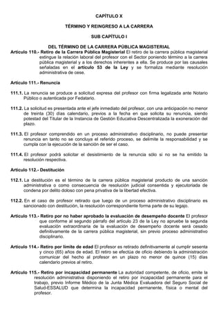 CAPÍTULO X
TÉRMINO Y REINGRESO A LA CARRERA
SUB CAPÍTULO I
DEL TÉRMINO DE LA CARRERA PÚBLICA MAGISTERIAL
Artículo 110.- Retiro de la Carrera Pública Magisterial El retiro de la carrera pública magisterial
extingue la relación laboral del profesor con el Sector poniendo término a la carrera
pública magisterial y a los derechos inherentes a ella. Se produce por las causales
señaladas en el artículo 53 de la Ley y se formaliza mediante resolución
administrativa de cese.
Artículo 111.- Renuncia
111.1. La renuncia se produce a solicitud expresa del profesor con firma legalizada ante Notario
Público o autenticada por Fedatario.
111.2. La solicitud es presentada ante el jefe inmediato del profesor, con una anticipación no menor
de treinta (30) días calendario, previos a la fecha en que solicita su renuncia, siendo
potestad del Titular de la Instancia de Gestión Educativa Descentralizada la exoneración del
plazo.
111.3. El profesor comprendido en un proceso administrativo disciplinario, no puede presentar
renuncia en tanto no se concluya el referido proceso, se delimite la responsabilidad y se
cumpla con la ejecución de la sanción de ser el caso.
111.4. El profesor podrá solicitar el desistimiento de la renuncia sólo si no se ha emitido la
resolución respectiva.
Artículo 112.- Destitución
112.1. La destitución es el término de la carrera pública magisterial producto de una sanción
administrativa o como consecuencia de resolución judicial consentida y ejecutoriada de
condena por delito doloso con pena privativa de la libertad efectiva.
112.2. En el caso de profesor retirado que luego de un proceso administrativo disciplinario es
sancionado con destitución, la resolución correspondiente forma parte de su legajo.
Artículo 113.- Retiro por no haber aprobado la evaluación de desempeño docente El profesor
que conforme al segundo párrafo del artículo 23 de la Ley no apruebe la segunda
evaluación extraordinaria de la evaluación de desempeño docente será cesado
definitivamente de la carrera pública magisterial, sin previo proceso administrativo
disciplinario.
Artículo 114.- Retiro por límite de edad El profesor es retirado definitivamente al cumplir sesenta
y cinco (65) años de edad. El retiro se efectúa de oficio debiendo la administración
comunicar del hecho al profesor en un plazo no menor de quince (15) días
calendario previos al retiro.
Artículo 115.- Retiro por incapacidad permanente La autoridad competente, de oficio, emite la
resolución administrativa disponiendo el retiro por incapacidad permanente para el
trabajo, previo Informe Médico de la Junta Médica Evaluadora del Seguro Social de
Salud-ESSALUD que determina la incapacidad permanente, física o mental del
profesor.
 