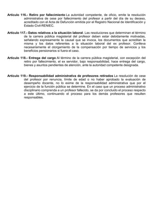 Artículo 116.- Retiro por fallecimiento La autoridad competente, de oficio, emite la resolución
administrativa de cese por fallecimiento del profesor a partir del día de su deceso,
acreditado con el Acta de Defunción emitida por el Registro Nacional de Identificación y
Estado Civil-RENIEC.
Artículo 117.- Datos relativos a la situación laboral. Las resoluciones que determinan el término
de la carrera pública magisterial del profesor deben estar debidamente motivadas,
señalando expresamente la causal que se invoca, los documentos que acreditan la
misma y los datos referentes a la situación laboral del ex profesor. Conlleva
necesariamente el otorgamiento de la compensación por tiempo de servicios y los
beneficios pensionarios si fuera el caso.
Artículo 118.- Entrega del cargo Al término de la carrera pública magisterial, con excepción del
retiro por fallecimiento, el ex servidor, bajo responsabilidad, hace entrega del cargo,
bienes y asuntos pendientes de atención, ante la autoridad competente designada.
Artículo 119.- Responsabilidad administrativa de profesores retirados La resolución de cese
del profesor por renuncia, límite de edad o no haber aprobado la evaluación de
desempeño docente, no lo exime de la responsabilidad administrativa que por el
ejercicio de la función pública se determine. En el caso que un proceso administrativo
disciplinario comprenda a un profesor fallecido, se da por concluido el proceso respecto
a este último, continuando el proceso para los demás profesores que resulten
responsables.
 