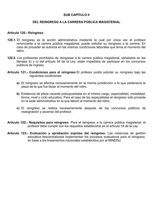 SUB CAPÍTULO II
DEL REINGRESO A LA CARRERA PÚBLICA MAGISTERIAL
Artículo 120.- Reingreso
120.1. El reingreso es la acción administrativa mediante la cual por única vez el profesor
renunciante a la carrera pública magisterial, puede solicitar su reingreso a la carrera. En
caso de proceder se autoriza en las mismas condiciones laborales que tenía al momento del
retiro.
120.2. Los profesores prohibidos de reingresar a la carrera pública magisterial, señalados en los
literales b) y c) del artículo 54 de la Ley, están impedidos de participar en los concursos
públicos de ingreso.
Artículo 121.- Condiciones para el reingreso El profesor podrá solicitar su reingreso bajo las
siguientes condiciones:
a) El reingreso se efectúa necesariamente en la misma jurisdicción a la que pertenecía la
plaza de la que fue titular al momento del retiro.
b) Existencia de plaza vacante presupuestada en el mismo cargo, especialidad, modalidad,
forma, nivel o ciclo educativo. Para el caso de los especialistas el reingreso sólo procede
en la sede administrativa en la que laboró al momento del retiro.
c) El reingreso se realiza necesariamente después de los concursos públicos de
reasignación y ascenso del profesor.
Artículo 122.- Requisitos para reingreso: Para el reingreso a la carrera pública magisterial, el
profesor debe cumplir con los requisitos establecidos en el artículo 18 de la Ley.
Artículo 123.- Evaluación y aprobación expresa del reingreso. Las instancias de gestión
educativa descentralizada implementan los procesos evaluativos para el reingreso,
en base a los lineamientos nacionales establecidos por el MINEDU.
 