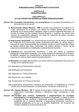 TÍTULO IV
REMUNERACIONES, ASIGNACIONES E INCENTIVOS
CAPÍTULO XI
REMUNERACIONES
SUB CAPÍTULO I
DE LOS CONCEPTOS GENERALES SOBRE REMUNERACIONES
Artículo 124.- Conceptos remunerativos y no remunerativos Los conceptos remunerativos y no
remunerativos de la Ley son:
a) Remuneración Íntegra Mensual - RIM: Es aquella cuya percepción es regular en su
monto, permanente en el tiempo y se otorga con carácter general para todos los
profesores de la carrera pública magisterial, según la escala magisterial alcanzada y la
jornada de trabajo. Se fija mediante Decreto Supremo y constituye una escala única
nacional de cumplimiento obligatorio por todas las instancias de gestión educativa
descentralizadas del Sector Educación.
b) Asignaciones Temporales: Son reconocimientos económicos que se otorgan al profesor
por el ejercicio de la función bajo ciertas condiciones particulares y/o asumir cargos o
funciones de mayor responsabilidad. Son percibidas siempre y cuando desarrolle su labor
de manera efectiva bajo estas condiciones. Los criterios técnicos y montos de las
asignaciones temporales son establecidas mediante Decreto Supremo.
c) Incentivos: Son reconocimientos económicos u otros que valoran la excelencia
profesional, el desempeño destacado, y los grados académicos obtenidos por el profesor.
El MINEDU establece las características y condiciones para el otorgamiento de estos
incentivos. El monto es fijado mediante Decreto Supremo.
d) Beneficios: Son pagos determinados a que tienen derecho los profesores de carrera y se
otorgan en los siguientes casos:
d.1. Aguinaldos por Fiestas Patrias y Navidad.
d.2. Bonificación por Escolaridad.
d.3. Asignación por Tiempo de Servicios.
d.4. Subsidio por Luto y Sepelio.
d.5. Compensación por Tiempo de Servicios.
d.6. Compensación Extraordinaria Transitoria, de conformidad a lo establecido en el tercer
párrafo de la Primera Disposición Complementaria, Transitoria y Final de la Ley.
Artículo 125.- Ingreso Mensual – IM. El ingreso mensual está constituido por la RIM más las
Asignaciones Temporales, Incentivos y Beneficios, según corresponda a cada
profesor.
Artículo 126.-Facultad para creación, modificación e implementación de conceptos
remunerativos y no remunerativos Los Gobiernos Regionales y Locales no tienen
la facultad de crear, modificar o implementar escalas remunerativas distintas a la
establecida por el Gobierno Nacional, ni asignaciones temporales, incentivos y
beneficios establecidas en la Ley y el presente Reglamento, con excepción del
Incentivo señalado en el artículo 60 de la Ley.
 