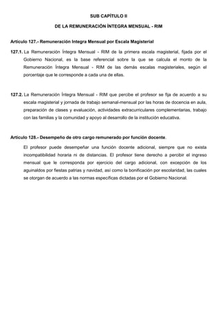 SUB CAPÍTULO II
DE LA REMUNERACIÓN ÍNTEGRA MENSUAL - RIM
Artículo 127.- Remuneración Integra Mensual por Escala Magisterial
127.1. La Remuneración Íntegra Mensual - RIM de la primera escala magisterial, fijada por el
Gobierno Nacional, es la base referencial sobre la que se calcula el monto de la
Remuneración Íntegra Mensual - RIM de las demás escalas magisteriales, según el
porcentaje que le corresponde a cada una de ellas.
127.2. La Remuneración Íntegra Mensual - RIM que percibe el profesor se fija de acuerdo a su
escala magisterial y jornada de trabajo semanal-mensual por las horas de docencia en aula,
preparación de clases y evaluación, actividades extracurriculares complementarias, trabajo
con las familias y la comunidad y apoyo al desarrollo de la institución educativa.
Artículo 128.- Desempeño de otro cargo remunerado por función docente.
El profesor puede desempeñar una función docente adicional, siempre que no exista
incompatibilidad horaria ni de distancias. El profesor tiene derecho a percibir el ingreso
mensual que le corresponda por ejercicio del cargo adicional, con excepción de los
aguinaldos por fiestas patrias y navidad, así como la bonificación por escolaridad, las cuales
se otorgan de acuerdo a las normas específicas dictadas por el Gobierno Nacional.
 