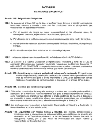 CAPÍTULO XII
SIGNACIONES E INCENTIVOS
Artículo 129.- Asignaciones Temporales
129.1. De acuerdo al artículo 56º de la Ley, el profesor tiene derecho a percibir asignaciones
temporales siempre y cuando cumpla con las condiciones para su otorgamiento por
cualquiera de los siguientes conceptos:
a) Por el ejercicio de cargos de mayor responsabilidad en las diferentes áreas de
desempeño: directivos, especialistas, capacitadores y jerárquicos.
b) Por ubicación de la institución educativa donde presta servicios: zona rural y de frontera.
c) Por el tipo de la institución educativa donde presta servicios: unidocente, multigrado y/o
bilingüe.
d) Por situaciones específicas autorizadas por norma legal expresa.
129.2. Los tipos de asignaciones temporales están señalados en el artículo 58º de la Ley.
129.3. De acuerdo a la Sétima Disposición Complementaria Transitoria y Final de la Ley, la
asignación diferenciada por maestría y doctorado regulada por los Decretos Supremos Nº
050-2005-EF y Nº 081-2006-EF corresponde únicamente a aquellos profesores provenientes
de la Ley del Profesorado en los mismos montos que vienen percibiéndola.
Artículo 130.- Incentivo por excelencia profesional y desempeño destacado. El incentivo por
excelencia profesional y desempeño destacado del profesor se otorga en el marco del
Plan de Incentivos que para el efecto implemente el MINEDU en coordinación con los
Gobiernos Regionales, de conformidad con lo dispuesto en el artículo 60º de la Ley.
Artículo 131.- Incentivo por estudios de posgrado
131.1. El incentivo por estudios de posgrado se otorga por única vez por cada grado académico
alcanzado, en el marco del Plan de Incentivos que para el efecto implemente el MINEDU,
como reconocimiento al profesor que obtenga el grado académico de maestría o doctorado,
en educación o áreas académicas afines, con estudios presenciales en universidades
debidamente acreditadas de acuerdo a las normas emitidas por el SINEACE.
131.2. Los profesores que ya perciben la Asignación Diferenciada por Maestría y Doctorado no
tienen derecho a acceder a este incentivo.
Artículo 132.- Aguinaldos por Fiestas Patrias y Navidad. Los montos, características y
condiciones para el otorgamiento de estos aguinaldos son establecidos de acuerdo a lo
establecido en el Texto Único Ordenado de la Ley General del Sistema Nacional de
Presupuesto Público, por la Ley Anual de Presupuesto del Sector Público y
reglamentado por Decreto Supremo.
 