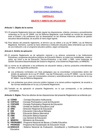 TÍTULO I
DISPOSICIONES GENERALES
CAPÍTULO I
OBJETO Y AMBITO DE APLICACIÓN
Artículo 1. Objeto de la norma
1.1. El presente Reglamento tiene por objeto regular las disposiciones, criterios, procesos y procedimientos
contenidos en la Ley Nº 29944, Ley de Reforma Magisterial, cuya finalidad es normar las relaciones
entre el Estado y los profesores que se desempeñan en las diversas instancias públicas de gestión
educativa descentralizada, de acuerdo al marco legal vigente.
1.2. Para efectos del presente reglamento, el término Ley se refiere a la Ley Nº 29944, Ley de Reforma
Magisterial. Asimismo, cuando se hace referencia a institución educativa debe entenderse que se trata
de una institución o de un programa educativo público, según corresponda.
Artículo 2. Ámbito de aplicación
2.1. El presente Reglamento es de aplicación nacional y su alcance comprende a las Instituciones
Educativas y programas educativos públicos de Educación Básica, en todas sus modalidades, niveles y
ciclos, así como a los de Educación Técnico-Productiva, a las UGEL y DRE, como Instancias de
Gestión Educativa Descentralizada del Gobierno Regional, a los Gobiernos Regionales y al MINEDU.
2.2. La norma es de aplicación a los profesores de educación básica y técnico productiva entendiéndose
por tales, a los siguientes profesores:
a) Los profesores nombrados con título pedagógico que se encontraban comprendidos dentro del
ámbito de aplicación de la Ley Nº 24029 - Ley del Profesorado o la ley Nº 29062 - Ley de Carrera
Pública Magisterial, y que son incorporados universal y automáticamente en los alcances de la Ley
Nº 29944 - Ley de Reforma Magisterial.
b) Los profesores que previo concurso público ingresan a la carrera pública magisterial, de acuerdo a
las normas establecidas en la Ley y el presente Reglamento.
2.3. También es de aplicación el presente Reglamento, en lo que corresponda, a los profesores
contratados.
Artículo 3. Siglas. Para los efectos de las disposiciones del presente Reglamento se entiende por:
a) CONEI : Consejo Educativo Institucional.
b) COPALE : Consejo Participativo Local de Educación
c) COPARE : Consejo Participativo Regional de Educación
d) UGEL : Unidad de Gestión Educativa Local
e) DRE : Dirección Regional de Educación
f) EIB : Educación Intercultural Bilingüe
g) EBA : Educación Básica Alternativa
h) EBE : Educación Básica Especial
i) LGE : Ley General de Educación
j) MINEDU : Ministerio de Educación
k) PRONABEC : Programa Nacional de Becas y Crédito Educativo.
l) PRONOEI : Programa No Escolarizado de Educación Inicial
m) SINEACE : Sistema Nacional de Evaluación, Acreditación y Certificación de la Calidad
Educativa
 