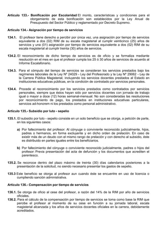 Artículo 133.- Bonificación por Escolaridad El monto, características y condiciones para el
otorgamiento de esta bonificación son establecidos por la Ley Anual de
Presupuesto del Sector Público y reglamentado por Decreto Supremo.
Artículo 134.- Asignación por tiempo de servicios
134.1. El profesor tiene derecho a percibir por única vez, una asignación por tiempo de servicios
equivalente a dos (02) RIM de su escala magisterial al cumplir veinticinco (25) años de
servicios y una (01) asignación por tiempo de servicios equivalente a dos (02) RIM de su
escala magisterial al cumplir treinta (30) años de servicios.
134.2. El reconocimiento de dicho tiempo de servicios es de oficio y se formaliza mediante
resolución en el mes en que el profesor cumpla los 25 ó 30 años de servicios de acuerdo al
Informe Escalafonario.
134.3. Para el cómputo del tiempo de servicios se consideran los servicios prestados bajo los
regímenes laborales de la Ley Nº 24029 - Ley del Profesorado y la Ley Nº 29062 - Ley de
la Carrera Pública Magisterial, incluyendo los servicios docentes prestados al Estado en
instituciones educativas públicas, en la condición de contratado por servicios personales.
134.4. Procede el reconocimiento por los servicios prestados como contratados por servicios
personales, siempre que éstos hayan sido por servicios docentes con jornada de trabajo
igual o mayor a doce (12) horas semanal-mensual. No son consideradas las resoluciones
por reconocimiento de pago, los prestados en instituciones educativas particulares,
servicios ad-honorem ni los prestados como personal administrativo.
Artículo 135.- Subsidio por luto - sepelio
135.1. El subsidio por luto - sepelio consiste en un solo beneficio que se otorga, a petición de parte,
en los siguientes casos:
a) Por fallecimiento del profesor: Al cónyuge o conviviente reconocido judicialmente, hijos,
padres o hermanos, en forma excluyente y en dicho orden de prelación. En caso de
existir más de un deudo con el mismo rango de prelación y con derecho al subsidio, éste
es distribuido en partes iguales entre los beneficiarios.
b) Por fallecimiento del cónyuge o conviviente reconocido judicialmente, padres o hijos del
profesor: Previa presentación del acta de defunción y los documentos que acrediten el
parentesco.
135.2. Se reconoce dentro del plazo máximo de treinta (30) días calendarios posteriores a la
presentación de la solicitud, no siendo necesario presentar los gastos de sepelio.
135.3 Este beneficio se otorga al profesor aun cuando éste se encuentre en uso de licencia o
cumpliendo sanción administrativa.
Artículo 136.- Compensación por tiempo de servicios
136.1. Se otorga de oficio al cese del profesor, a razón del 14% de la RIM por año de servicios
oficiales.
136.2. Para el cálculo de la compensación por tiempo de servicios se toma como base la RIM que
percibe el profesor al momento de su cese en función a su jornada laboral, escala
magisterial alcanzada y los años de servicios docentes oficiales en la carrera, debidamente
acreditados.
 