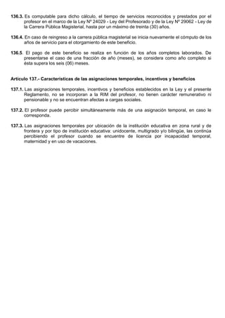 136.3. Es computable para dicho cálculo, el tiempo de servicios reconocidos y prestados por el
profesor en el marco de la Ley Nº 24029 - Ley del Profesorado y de la Ley Nº 29062 - Ley de
la Carrera Pública Magisterial, hasta por un máximo de treinta (30) años.
136.4. En caso de reingreso a la carrera pública magisterial se inicia nuevamente el cómputo de los
años de servicio para el otorgamiento de este beneficio.
136.5. El pago de este beneficio se realiza en función de los años completos laborados. De
presentarse el caso de una fracción de año (meses), se considera como año completo si
ésta supera los seis (06) meses.
Artículo 137.- Características de las asignaciones temporales, incentivos y beneficios
137.1. Las asignaciones temporales, incentivos y beneficios establecidos en la Ley y el presente
Reglamento, no se incorporan a la RIM del profesor, no tienen carácter remunerativo ni
pensionable y no se encuentran afectas a cargas sociales.
137.2. El profesor puede percibir simultáneamente más de una asignación temporal, en caso le
corresponda.
137.3. Las asignaciones temporales por ubicación de la institución educativa en zona rural y de
frontera y por tipo de institución educativa: unidocente, multigrado y/o bilingüe, las continúa
percibiendo el profesor cuando se encuentre de licencia por incapacidad temporal,
maternidad y en uso de vacaciones.
 