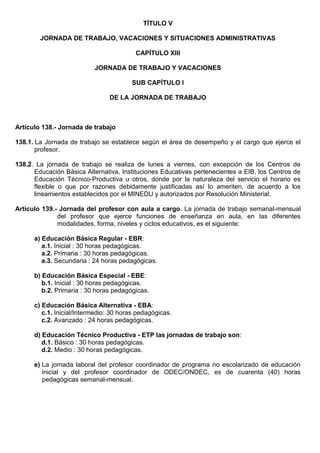 TÍTULO V
JORNADA DE TRABAJO, VACACIONES Y SITUACIONES ADMINISTRATIVAS
CAPÍTULO XIII
JORNADA DE TRABAJO Y VACACIONES
SUB CAPÍTULO I
DE LA JORNADA DE TRABAJO
Artículo 138.- Jornada de trabajo
138.1. La Jornada de trabajo se establece según el área de desempeño y el cargo que ejerce el
profesor.
138.2. La jornada de trabajo se realiza de lunes a viernes, con excepción de los Centros de
Educación Básica Alternativa, Instituciones Educativas pertenecientes a EIB, los Centros de
Educación Técnico-Productiva u otros, donde por la naturaleza del servicio el horario es
flexible o que por razones debidamente justificadas así lo ameriten, de acuerdo a los
lineamientos establecidos por el MINEDU y autorizados por Resolución Ministerial.
Artículo 139.- Jornada del profesor con aula a cargo. La jornada de trabajo semanal-mensual
del profesor que ejerce funciones de enseñanza en aula, en las diferentes
modalidades, forma, niveles y ciclos educativos, es el siguiente:
a) Educación Básica Regular - EBR:
a.1. Inicial : 30 horas pedagógicas.
a.2. Primaria : 30 horas pedagógicas.
a.3. Secundaria : 24 horas pedagógicas.
b) Educación Básica Especial - EBE:
b.1. Inicial : 30 horas pedagógicas.
b.2. Primaria : 30 horas pedagógicas.
c) Educación Básica Alternativa - EBA:
c.1. Inicial/Intermedio: 30 horas pedagógicas.
c.2. Avanzado : 24 horas pedagógicas.
d) Educación Técnico Productiva - ETP las jornadas de trabajo son:
d.1. Básico : 30 horas pedagógicas.
d.2. Medio : 30 horas pedagógicas.
e) La jornada laboral del profesor coordinador de programa no escolarizado de educación
inicial y del profesor coordinador de ODEC/ONDEC, es de cuarenta (40) horas
pedagógicas semanal-mensual.
 