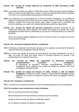 Artículo 140.- Jornada de Trabajo Adicional de profesores de EBR secundaria y EBA
avanzado
140.1. La jornada de trabajo del profesor de EBR Secundaria y EBA Avanzado puede extenderse
hasta un máximo de seis (06) horas, siempre y cuando la necesidad del servicio lo justifique
y se cuente con la disponibilidad presupuestal correspondiente.
140.2. Los profesores que se desempeñan en el Área de Gestión Pedagógica, con jornadas de
trabajo de veinticuatro (24) y treinta (30) horas, pueden ampliar su jornada de trabajo hasta
alcanzar cuarenta (40) horas para asumir otros cargos, siempre que la necesidad del
servicio lo justifique y se cuente con la disponibilidad presupuestal correspondiente.
Artículo 141.- Jornada de trabajo del personal jerárquico El personal jerárquico de las
instituciones educativas tiene asignada una jornada de trabajo de cuarenta (40) horas
pedagógicas semanal-mensual, distribuidas en los turnos de funcionamiento de la institución
educativa.
Tienen a su cargo el dictado obligatorio de doce (12) horas de clase, las cuales forman parte
de su jornada de trabajo.
Artículo 142.- Jornada de trabajo del Director y subdirector
142.1. El Director y Subdirector de institución educativa, tiene asignada una jornada de trabajo de
cuarenta (40) horas cronológicas semanal-mensual.
142.2 Las normas que regulen el proceso de racionalización de plazas establecerán, de ser el
caso, las horas de clase que deben asumir el personal directivo de acuerdo a las
características de la institución educativa.
Artículo 143.- Jornada de trabajo del especialista en educación, formación,
acompañamiento, innovación e investigación
El especialista en educación, formación, acompañamiento, innovación e
investigación tienen asignada una jornada de trabajo de cuarenta (40) horas
cronológicas semanal-mensual.
Artículo 144.- Jornada de trabajo del Director de UGEL, Director o Jefe de Gestión
Pedagógica. El Director de UGEL, Director o Jefe de Gestión Pedagógica tienen
asignada una jornada de trabajo de cuarenta (40) horas cronológicas semanal-
mensual
Artículo 145.- Tardanzas e inasistencias
145.1. La tardanza es el ingreso del profesor al centro de trabajo después de la hora establecida.
145.2. Se considera como inasistencia al centro de labores:
a) La no concurrencia al centro de trabajo.
b) No desempeñar funciones habiendo concurrido al centro de trabajo.
c) Retiro antes de la hora de salida sin justificación alguna.
c) No registrar el ingreso y/o salida sin justificación.
 