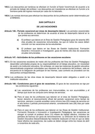 145.3. Los descuentos por tardanza se efectúan en función al factor hora/minuto de acuerdo a la
jornada de trabajo del profesor. Los descuentos por inasistencia se efectúan en función a la
treintava parte del ingreso mensual por cada día no laborado.
145.4. Las normas técnicas para efectuar los descuentos de los profesores serán determinados por
el MINEDU.
SUB CAPÍTULO II
DE LAS VACACIONES
Artículo 146.- Periodo vacacional por áreas de desempeño laboral. Los periodos vacacionales
de los profesores se determinan de acuerdo al área de desempeño laboral en la
que presta sus servicios:
a) El profesor que labora en el Área de Gestión Pedagógica goza de sesenta (60)
días anuales de vacaciones remuneradas, las que en todos los casos deben
coincidir con las vacaciones de los estudiantes.
b) El profesor que labora en las Áreas de Gestión Institucional, Formación
Docente o Innovación e Investigación, goza de treinta (30) días de vacaciones
anuales remuneradas.
Artículo 147.- Actividades de los profesores en las vacaciones escolares
147.1. En las vacaciones escolares de medio año los profesores del Área de Gestión Pedagógica
desarrollan actividades propias de su responsabilidad en el trabajo educativo, sin necesidad
de asistir a la institución educativa. Sin embargo, en caso las instancias de gestión educativa
descentralizada programen actividades que requieran de la asistencia del profesor, este se
encuentra en la obligación de participar en las mismas, caso contrario se procederá con los
descuentos correspondientes.
147.2. Los profesores de las otras áreas de desempeño laboral están obligados a asistir a la
institución educativa.
Artículo 148.- Condiciones para el goce de vacaciones. El goce de las vacaciones se rige por
las condiciones siguientes:
a) Las vacaciones de los profesores son irrenunciables, no son acumulables y el
tiempo que duran se computa como tiempo de servicios.
b) Para el caso de los profesores que laboran en el área de Gestión Pedagógica,
tienen derecho al reconocimiento oficial del periodo vacacional como tiempo de
servicios, siempre y cuando acrediten como mínimo tres (03) meses de servicios en
el año lectivo o periodo promocional anterior, considerando seis (06) días por cada
mes laborado.
c) Para el caso de los profesores que laboran en las Áreas de Gestión Institucional,
Formación Docente o Innovación e Investigación Pedagógica, las vacaciones se
otorgan al cumplir el profesor doce (12) meses de trabajo efectivo, incluidos los
periodos de licencia con goce de remuneraciones. La Dirección de la Instancia de
Gestión Educativa Descentralizada fija mediante resolución el mes en que se debe
hacer efectivo las vacaciones, las cuales se deben otorgar entre los meses de abril
a noviembre de cada año.
 