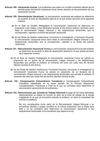 Artículo 149.- Vacaciones truncas. Los profesores que cesen sin cumplir el periodo laboral que le
permite gozar del periodo vacacional anual, tienen derecho al reconocimiento de sus
vacaciones truncas.
Artículo 150.- Remuneración Vacacional. La remuneración vacacional del profesor se determina
de acuerdo al área de desempeño laboral en el que presta servicios de la siguiente
manera:
a) En el Área de Gestión Pedagógica la remuneración vacacional se determina en
proporción a los meses y días laborados durante el año lectivo anterior, tomando como
base la remuneración integra mensual y las asignaciones temporales que le
correspondan, vigentes a la fecha del periodo vacacional.
b) En las Áreas de Gestión Institucional, Innovación e Investigación y Formación Docente,
la remuneración vacacional toma como base la remuneración integra mensual y las
asignaciones temporales que le correspondan, vigentes a la fecha del periodo
vacacional.
Artículo 151.- Remuneración Vacacional Trunca La remuneración vacacional trunca del profesor
se determina de acuerdo al área de desempeño laboral en el que presta servicios
de la siguiente manera:
a) En el Área de Gestión Pedagógica la remuneración vacacional trunca se calcula en
proporción de un quinto de la remuneración íntegra mensual y las asignaciones
temporales que percibe el profesor al momento del retiro por cada mes de servicio
efectivo durante el año lectivo.
b) En las Áreas de Gestión Institucional, Formación Docente, Innovación e Investigación la
remuneración vacacional trunca se calcula en proporción de un doceavo de la
remuneración íntegra mensual y las asignaciones temporales que percibe el profesor al
momento del retiro por cada mes de servicio efectivo durante el año.
Artículo 152.- Compensación Extraordinaria Transitoria La Compensación Extraordinaria
Transitoria establecida en el tercer párrafo de la Primera Disposición
Complementaria, Transitoria y Final de la Ley se considera para determinar la
remuneración vacacional de los profesores.
Artículo 153.- Remuneración por Jornada de Trabajo Adicional El pago de las horas laboradas
adicionalmente se realiza en función al valor de la hora de trabajo de la escala
magisterial en la que se encuentra ubicado el profesor, en tanto la necesidad del
servicio lo justifique.
No son consideradas como parte de la Remuneración Integra Mensual y se
encuentran afectas a cargas sociales en la misma proporción que la fijada para
ésta y no se considera para determinar la remuneración vacacional ni las
asignaciones temporales ni los beneficios que dispone la Ley.
 
