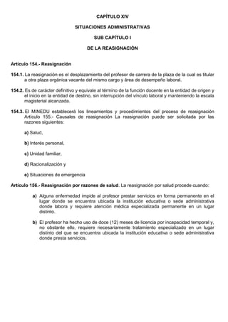 CAPÍTULO XIV
SITUACIONES ADMINISTRATIVAS
SUB CAPÍTULO I
DE LA REASIGNACIÓN
Artículo 154.- Reasignación
154.1. La reasignación es el desplazamiento del profesor de carrera de la plaza de la cual es titular
a otra plaza orgánica vacante del mismo cargo y área de desempeño laboral.
154.2. Es de carácter definitivo y equivale al término de la función docente en la entidad de origen y
el inicio en la entidad de destino, sin interrupción del vínculo laboral y manteniendo la escala
magisterial alcanzada.
154.3. El MINEDU establecerá los lineamientos y procedimientos del proceso de reasignación
Artículo 155.- Causales de reasignación La reasignación puede ser solicitada por las
razones siguientes:
a) Salud,
b) Interés personal,
c) Unidad familiar,
d) Racionalización y
e) Situaciones de emergencia
Artículo 156.- Reasignación por razones de salud. La reasignación por salud procede cuando:
a) Alguna enfermedad impide al profesor prestar servicios en forma permanente en el
lugar donde se encuentra ubicada la institución educativa o sede administrativa
donde labora y requiere atención médica especializada permanente en un lugar
distinto.
b) El profesor ha hecho uso de doce (12) meses de licencia por incapacidad temporal y,
no obstante ello, requiere necesariamente tratamiento especializado en un lugar
distinto del que se encuentra ubicada la institución educativa o sede administrativa
donde presta servicios.
 
