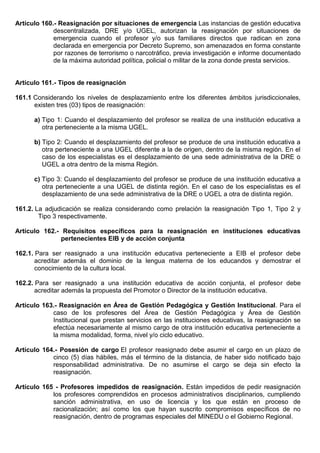 Artículo 160.- Reasignación por situaciones de emergencia Las instancias de gestión educativa
descentralizada, DRE y/o UGEL, autorizan la reasignación por situaciones de
emergencia cuando el profesor y/o sus familiares directos que radican en zona
declarada en emergencia por Decreto Supremo, son amenazados en forma constante
por razones de terrorismo o narcotráfico, previa investigación e informe documentado
de la máxima autoridad política, policial o militar de la zona donde presta servicios.
Artículo 161.- Tipos de reasignación
161.1 Considerando los niveles de desplazamiento entre los diferentes ámbitos jurisdiccionales,
existen tres (03) tipos de reasignación:
a) Tipo 1: Cuando el desplazamiento del profesor se realiza de una institución educativa a
otra perteneciente a la misma UGEL.
b) Tipo 2: Cuando el desplazamiento del profesor se produce de una institución educativa a
otra perteneciente a una UGEL diferente a la de origen, dentro de la misma región. En el
caso de los especialistas es el desplazamiento de una sede administrativa de la DRE o
UGEL a otra dentro de la misma Región.
c) Tipo 3: Cuando el desplazamiento del profesor se produce de una institución educativa a
otra perteneciente a una UGEL de distinta región. En el caso de los especialistas es el
desplazamiento de una sede administrativa de la DRE o UGEL a otra de distinta región.
161.2. La adjudicación se realiza considerando como prelación la reasignación Tipo 1, Tipo 2 y
Tipo 3 respectivamente.
Artículo 162.- Requisitos específicos para la reasignación en instituciones educativas
pertenecientes EIB y de acción conjunta
162.1. Para ser reasignado a una institución educativa perteneciente a EIB el profesor debe
acreditar además el dominio de la lengua materna de los educandos y demostrar el
conocimiento de la cultura local.
162.2. Para ser reasignado a una institución educativa de acción conjunta, el profesor debe
acreditar además la propuesta del Promotor o Director de la institución educativa.
Artículo 163.- Reasignación en Área de Gestión Pedagógica y Gestión Institucional. Para el
caso de los profesores del Área de Gestión Pedagógica y Área de Gestión
Institucional que prestan servicios en las instituciones educativas, la reasignación se
efectúa necesariamente al mismo cargo de otra institución educativa perteneciente a
la misma modalidad, forma, nivel y/o ciclo educativo.
Artículo 164.- Posesión de cargo El profesor reasignado debe asumir el cargo en un plazo de
cinco (5) días hábiles, más el término de la distancia, de haber sido notificado bajo
responsabilidad administrativa. De no asumirse el cargo se deja sin efecto la
reasignación.
Artículo 165 - Profesores impedidos de reasignación. Están impedidos de pedir reasignación
los profesores comprendidos en procesos administrativos disciplinarios, cumpliendo
sanción administrativa, en uso de licencia y los que están en proceso de
racionalización; así como los que hayan suscrito compromisos específicos de no
reasignación, dentro de programas especiales del MINEDU o el Gobierno Regional.
 