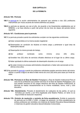 SUB CAPÍTULO II
DE LA PERMUTA
Artículo 166.- Permuta
166.1 La permuta es la acción administrativa de personal que autoriza a dos (02) profesores
intercambiar por mutuo acuerdo de manera definitiva sus plazas.
166.2 La permuta se ejecuta una vez al año, de acuerdo a los lineamientos establecidos por el
MINEDU, y se hace efectiva a partir del primer día de inicio de clases del periodo lectivo
siguiente.
Artículo 167.- Condiciones para la permuta
167.1 La permuta procede cuando los solicitantes cumplan con las siguientes condiciones:
a) Estar comprendidos en la misma escala magisterial.
b) Desempeñar en condición de titulares el mismo cargo y pertenecer a igual área de
desempeño laboral.
c) Desempeñar la misma jornada de trabajo.
d) Ser profesor nombrado como mínimo cinco (05) años.
e) Acreditar tres (03) años de servicios oficiales efectivos en el lugar de su último cargo.
f) Haber aprobado la última evaluación de desempeño docente o en el cargo.
g) No estar inmerso en proceso administrativo disciplinario o haber sido sancionado en los
últimos cinco años.
167.2 No procede la permuta cuando los profesores solicitantes prestan servicios dentro del mismo
distrito o cuando a alguno de ellos le falte menos de cinco (05) años para cesar por límite de
edad.
Artículo 168.- Permuta en el Área de Gestión Pedagógica y Área de Gestión Institucional Para el
caso de los profesores que prestan servicios en el Área de Gestión Pedagógica y los
que prestan servicios en los cargos directivos del Área de Gestión Institucional, la
permuta se realiza necesariamente en la misma modalidad, forma, nivel y ciclo
educativo.
Artículo 169.- Desistimiento. Procede el desistimiento de cualquiera de las partes, el cual se
formaliza por escrito y con firma legalizada ante Notario Público, en tanto no se
haya emitido la resolución respectiva.
Artículo 170.- Emisión de resolución y remisión de ficha escalafonaria. Emitida la resolución
de permuta por la DRE o UGEL, el legajo de personal y la ficha escalafonaria de
ambos profesores son remitidos a la Instancia de Gestión Educativa Descentralizada
o instancias de gestión educativa descentralizadas involucradas.
 