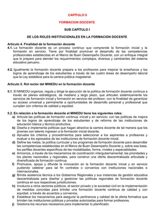 CAPÍTULO II
FORMACION DOCENTE
SUB CAPÍTULO I
DE LOS ROLES INSTITUCIONALES EN LA FORMACION DOCENTE
Artículo 4. Finalidad de la formación docente
4.1. La formación docente es un proceso continuo que comprende la formación inicial y la
formación en servicio. Tiene por finalidad promover el desarrollo de las competencias
profesionales establecidas en el Marco de Buen Desempeño Docente, con un enfoque integral
que lo prepare para atender los requerimientos complejos, diversos y cambiantes del sistema
educativo peruano.
4.2. Igualmente la formación docente prepara a los profesores para mejorar la enseñanza y los
logros de aprendizaje de los estudiantes a través de las cuatro áreas de desempeño laboral
que la Ley establece para la carrera pública magisterial.
Artículo 5. Rol rector del MINEDU en la formación docente
5.1. El MINEDU organiza, regula y dirige la ejecución de la política de formación docente continua a
través de planes estratégicos, de mediano y largo plazo, que articulen sistémicamente los
servicios de formación inicial y formación en servicio del profesor, con la finalidad de garantizar
su acceso universal y permanente a oportunidades de desarrollo personal y profesional que
cumplan con criterios de calidad y equidad.
5.2. En relación a la formación docente el MINEDU tiene los siguientes roles:
a) Articula las políticas de formación continua -inicial y en servicio- con las políticas de mejora
de los logros de aprendizaje de los estudiantes y de reforma de las instituciones de
educación básica y técnico productiva.
b) Diseña e implementa políticas que hagan atractiva la carrera docente de tal manera que los
jóvenes con talento ingresen a la formación inicial docente.
c) Aprueba los criterios y procedimientos para seleccionar a los aspirantes a profesores y
evaluar a los egresados de las instituciones de formación docente inicial.
d) Define las metas, la política curricular y los programas de formación docente para desarrollar
las competencias establecidas en el Marco de Buen Desempeño Docente y, sobre esa base,
los perfiles docentes específicos de las modalidades, forma, niveles y especialidades.
e) Armoniza, a través de los mecanismos de coordinación intergubernamental, las prioridades y
los planes nacionales y regionales, para construir una oferta descentralizada articulada y
diversificada de formación continua.
f) Promueve, apoya y difunde la innovación en la formación docente inicial y en servicio
pudiendo celebrar para tal fin contratos o convenios con instituciones nacionales e
internacionales.
g) Brinda asistencia técnica a los Gobiernos Regionales y sus instancias de gestión educativa
descentralizada para diseñar y gestionar las políticas regionales de formación docente
continua en sus respectivas jurisdicciones.
h) Involucra a otros sectores públicos, el sector privado y la sociedad civil en la implementación
de medidas concretas para brindar una formación docente continua de calidad y con
equidad, a través de acuerdos y convenios.
i) Establece los mecanismos para asegurar la pertinencia y calidad de la oferta formativa que
brinden las instituciones públicas y privadas autorizadas para formar profesores.
j) Gestiona los recursos necesarios para implementar lo planificado.
 