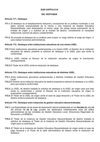 SUB CAPÍTULO III
DEL DESTAQUE
Artículo 171.- Destaque
171.1. El destaque es el desplazamiento temporal y excepcional de un profesor nombrado a una
plaza vacante presupuestada de la misma u otra Instancia de Gestión Educativa
Descentralizada, para desempeñar el mismo cargo. Se otorga previa autorización de la
entidad de origen y a solicitud de la entidad de destino, considerando la necesidad
institucional, razones de salud y unidad familiar.
171.2. No procede el destaque de un profesor para ocupar un cargo distinto al cargo de origen, ni
para realizar funciones administrativas.
Artículo 172.- Destaque entre instituciones educativas de una misma UGEL
172.1 Entre instituciones educativas pertenecientes a la misma UGEL el Director de la institución
educativa de destino presenta la solicitud de destaque a la UGEL para que emita la
conformidad.
172.2 La UGEL solicita al Director de la institución educativa de origen la autorización
correspondiente.
172.3 El Titular de la UGEL emite la resolución de destaque.
Artículo 173.- Destaque entre instituciones educativas de distintas UGEL
173.1. Entre instituciones educativas pertenecientes a distintas Unidades de Gestión Educativa
Local.
173.2 El Director de la institución educativa de destino presenta la solicitud de destaque a su UGEL
para que emita la conformidad.
173.3. La UGEL de destino traslada la solicitud de destaque a la UGEL de origen para que esta
emita su conformidad y solicite al Director de la institución educativa de origen la
autorización correspondiente.
173.4. El Titular de la UGEL de origen emite el cese de pago temporal y el Titular de la UGEL de
destino emite la resolución de destaque.
Artículo 174.- Destaque entre instancias de gestión educativa descentralizadas
174.1. Los Especialistas de las áreas de desempeño laboral establecidas en los literales b), c) y d)
del artículo 12 de la Ley, pueden ser destacados indistintamente entre las sedes
administrativas de las Unidades de Gestión Educativa Local, Direcciones Regionales de
Educación y el MINEDU.
174.2. El Titular de la Instancia de Gestión Educativa Descentralizada de destino traslada la
solicitud de destaque al Titular de la Instancia de Gestión Educativa Descentralizada de
origen para su autorización.
174.3. El Titular de la Instancia de Gestión Educativa Descentralizada de origen emite el cese de
pago temporal y el Titular de la sede administrativa de destino emite la resolución de
destaque.
 