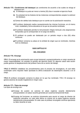 Artículo 175.- Condiciones del destaque Las condiciones de acuerdo a las cuales se otorga el
destaque son:
a) El destaque no pude ser menor a treinta (30) días ni exceder el ejercicio fiscal.
b) Es potestad de los titulares de las instancias correspondientes aceptar la solicitud
de destaque.
c) Carece de validez todo destaque que no cuente con la autorización resolutiva.
d) El profesor destacado realiza necesariamente las mismas funciones, en el mismo
nivel, modalidad y forma educativa en la que se encuentra nombrado.
e) El profesor destacado percibe la remuneración íntegra mensual y las asignaciones
temporales que le correspondan en el cargo de destino.
f) El profesor no puede ser destacado por un periodo mayor a dos (02) años
continuos.
g) El profesor conserva su plaza en la entidad de origen que es nombrado, mientras
dure su destaque.
SUB CAPÍTULO IV
DEL ENCARGO
Artículo 176.- Encargo
176.1. El encargo es la autorización para ocupar temporal y excepcionalmente un cargo vacante de
mayor responsabilidad, sin exceder el periodo del ejercicio fiscal. En algunos casos esta acción
puede generar el desplazamiento del profesor fuera de su centro de trabajo.
176.2. El MINEDU establece los procedimientos para el proceso de encargatura, el cual debe
contemplar como requisito haber aprobado la última evaluación de desempeño docente o en el
cargo.
176.3. El profesor encargado conserva la plaza en la que fue nombrado 176.4. El encargo no
genera ascenso de escala magisterial en ningún caso.
Artículo 177.- Tipos de encargo
Los tipos de encargo son:
a) Encargo de puesto: se autoriza en plaza orgánica vacante debidamente
presupuestada o en plaza vacante generada por ausencia temporal del titular.
b) Encargo de funciones: se autoriza únicamente para asumir el cargo de director de
institución educativa, en caso ésta última no cuente con la plaza orgánica vacante
debidamente presupuestada. En este caso el profesor encargado continúa ejerciendo
su labor docente en aula.
 