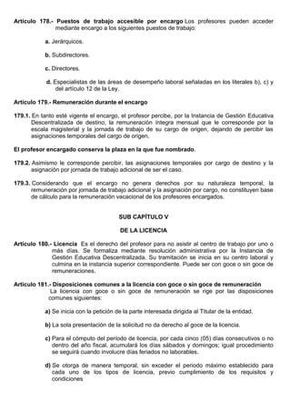 Artículo 178.- Puestos de trabajo accesible por encargo Los profesores pueden acceder
mediante encargo a los siguientes puestos de trabajo:
a. Jerárquicos.
b. Subdirectores.
c. Directores.
d. Especialistas de las áreas de desempeño laboral señaladas en los literales b), c) y
del artículo 12 de la Ley.
Artículo 179.- Remuneración durante el encargo
179.1. En tanto esté vigente el encargo, el profesor percibe, por la Instancia de Gestión Educativa
Descentralizada de destino, la remuneración íntegra mensual que le corresponde por la
escala magisterial y la jornada de trabajo de su cargo de origen, dejando de percibir las
asignaciones temporales del cargo de origen.
El profesor encargado conserva la plaza en la que fue nombrado.
179.2. Asimismo le corresponde percibir, las asignaciones temporales por cargo de destino y la
asignación por jornada de trabajo adicional de ser el caso.
179.3. Considerando que el encargo no genera derechos por su naturaleza temporal, la
remuneración por jornada de trabajo adicional y la asignación por cargo, no constituyen base
de cálculo para la remuneración vacacional de los profesores encargados.
SUB CAPÍTULO V
DE LA LICENCIA
Artículo 180.- Licencia Es el derecho del profesor para no asistir al centro de trabajo por uno o
más días. Se formaliza mediante resolución administrativa por la Instancia de
Gestión Educativa Descentralizada. Su tramitación se inicia en su centro laboral y
culmina en la instancia superior correspondiente. Puede ser con goce o sin goce de
remuneraciones.
Artículo 181.- Disposiciones comunes a la licencia con goce o sin goce de remuneración
La licencia con goce o sin goce de remuneración se rige por las disposiciones
comunes siguientes:
a) Se inicia con la petición de la parte interesada dirigida al Titular de la entidad.
b) La sola presentación de la solicitud no da derecho al goce de la licencia.
c) Para el cómputo del período de licencia, por cada cinco (05) días consecutivos o no
dentro del año fiscal, acumulará los días sábados y domingos; igual procedimiento
se seguirá cuando involucre días feriados no laborables.
d) Se otorga de manera temporal, sin exceder el periodo máximo establecido para
cada uno de los tipos de licencia, previo cumplimiento de los requisitos y
condiciones
 
