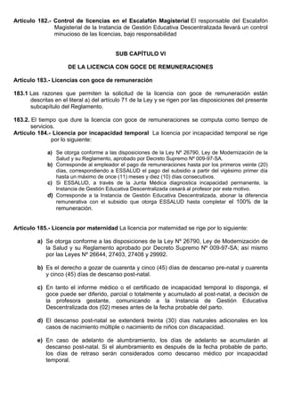 Artículo 182.- Control de licencias en el Escalafón Magisterial El responsable del Escalafón
Magisterial de la Instancia de Gestión Educativa Descentralizada llevará un control
minucioso de las licencias, bajo responsabilidad
SUB CAPÍTULO VI
DE LA LICENCIA CON GOCE DE REMUNERACIONES
Artículo 183.- Licencias con goce de remuneración
183.1 Las razones que permiten la solicitud de la licencia con goce de remuneración están
descritas en el literal a) del artículo 71 de la Ley y se rigen por las disposiciones del presente
subcapítulo del Reglamento.
183.2. El tiempo que dure la licencia con goce de remuneraciones se computa como tiempo de
servicios.
Artículo 184.- Licencia por incapacidad temporal La licencia por incapacidad temporal se rige
por lo siguiente:
a) Se otorga conforme a las disposiciones de la Ley Nº 26790, Ley de Modernización de la
Salud y su Reglamento, aprobado por Decreto Supremo Nº 009-97-SA.
b) Corresponde al empleador el pago de remuneraciones hasta por los primeros veinte (20)
días, correspondiendo a ESSALUD el pago del subsidio a partir del vigésimo primer día
hasta un máximo de once (11) meses y diez (10) días consecutivos.
c) Si ESSALUD, a través de la Junta Médica diagnostica incapacidad permanente, la
Instancia de Gestión Educativa Descentralizada cesará al profesor por este motivo.
d) Corresponde a la Instancia de Gestión Educativa Descentralizada, abonar la diferencia
remunerativa con el subsidio que otorga ESSALUD hasta completar el 100% de la
remuneración.
Artículo 185.- Licencia por maternidad La licencia por maternidad se rige por lo siguiente:
a) Se otorga conforme a las disposiciones de la Ley Nº 26790, Ley de Modernización de
la Salud y su Reglamento aprobado por Decreto Supremo Nº 009-97-SA; así mismo
por las Leyes Nº 26644, 27403, 27408 y 29992.
b) Es el derecho a gozar de cuarenta y cinco (45) días de descanso pre-natal y cuarenta
y cinco (45) días de descanso post-natal.
c) En tanto el informe médico o el certificado de incapacidad temporal lo disponga, el
goce puede ser diferido, parcial o totalmente y acumulado al post-natal, a decisión de
la profesora gestante, comunicando a la Instancia de Gestión Educativa
Descentralizada dos (02) meses antes de la fecha probable del parto.
d) El descanso post-natal se extenderá treinta (30) días naturales adicionales en los
casos de nacimiento múltiple o nacimiento de niños con discapacidad.
e) En caso de adelanto de alumbramiento, los días de adelanto se acumularán al
descanso post-natal. Si el alumbramiento es después de la fecha probable de parto,
los días de retraso serán considerados como descanso médico por incapacidad
temporal.
 