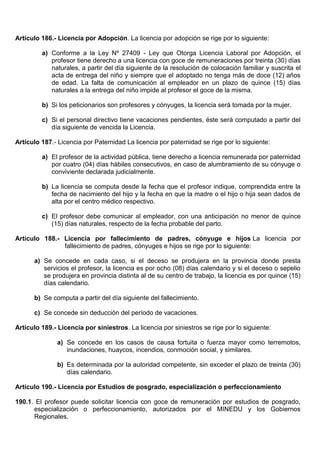 Artículo 186.- Licencia por Adopción. La licencia por adopción se rige por lo siguiente:
a) Conforme a la Ley Nº 27409 - Ley que Otorga Licencia Laboral por Adopción, el
profesor tiene derecho a una licencia con goce de remuneraciones por treinta (30) días
naturales, a partir del día siguiente de la resolución de colocación familiar y suscrita el
acta de entrega del niño y siempre que el adoptado no tenga más de doce (12) años
de edad. La falta de comunicación al empleador en un plazo de quince (15) días
naturales a la entrega del niño impide al profesor el goce de la misma.
b) Si los peticionarios son profesores y cónyuges, la licencia será tomada por la mujer.
c) Si el personal directivo tiene vacaciones pendientes, éste será computado a partir del
día siguiente de vencida la Licencia.
Artículo 187.- Licencia por Paternidad La licencia por paternidad se rige por lo siguiente:
a) El profesor de la actividad pública, tiene derecho a licencia remunerada por paternidad
por cuatro (04) días hábiles consecutivos, en caso de alumbramiento de su cónyuge o
conviviente declarada judicialmente.
b) La licencia se computa desde la fecha que el profesor indique, comprendida entre la
fecha de nacimiento del hijo y la fecha en que la madre o el hijo o hija sean dados de
alta por el centro médico respectivo.
c) El profesor debe comunicar al empleador, con una anticipación no menor de quince
(15) días naturales, respecto de la fecha probable del parto.
Artículo 188.- Licencia por fallecimiento de padres, cónyuge e hijos La licencia por
fallecimiento de padres, cónyuges e hijos se rige por lo siguiente:
a) Se concede en cada caso, si el deceso se produjera en la provincia donde presta
servicios el profesor, la licencia es por ocho (08) días calendario y si el deceso o sepelio
se produjera en provincia distinta al de su centro de trabajo, la licencia es por quince (15)
días calendario.
b) Se computa a partir del día siguiente del fallecimiento.
c) Se concede sin deducción del período de vacaciones.
Artículo 189.- Licencia por siniestros. La licencia por siniestros se rige por lo siguiente:
a) Se concede en los casos de causa fortuita o fuerza mayor como terremotos,
inundaciones, huaycos, incendios, conmoción social, y similares.
b) Es determinada por la autoridad competente, sin exceder el plazo de treinta (30)
días calendario.
Artículo 190.- Licencia por Estudios de posgrado, especialización o perfeccionamiento
190.1. El profesor puede solicitar licencia con goce de remuneración por estudios de posgrado,
especialización o perfeccionamiento, autorizados por el MINEDU y los Gobiernos
Regionales.
 