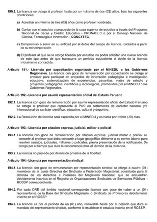 190.2. La licencia se otorga al profesor hasta por un máximo de dos (02) años, bajo las siguientes
condiciones:
a) Acreditar un mínimo de tres (03) años como profesor nombrado.
b) Contar con el auspicio o propuesta de la casa superior de estudios a través del Programa
Nacional de Becas y Crédito Educativo - PRONABEC o por el Consejo Nacional de
Ciencia, Tecnología e Innovación - CONCYTEC.
c) Compromiso a servir en su entidad por el doble del tiempo de licencia, contados a partir
de su reincorporación.
d) El profesor al que se le otorgó licencia por estudios no podrá solicitar una nueva licencia
de este tipo antes de que transcurra un período equivalente al doble de la licencia
inicialmente concedida.
Artículo 191.- Licencia por capacitación organizada por el MINEDU o los Gobiernos
Regionales. La licencia con goce de remuneración por capacitación se otorga al
profesor para participar en proyectos de innovación pedagógica e investigación
educativa, sistematización de experiencias, pasantías, viajes de estudio y
proyectos pedagógicos, científicos y tecnológicos, promovidos por el MINEDU o los
Gobiernos Regionales.
Artículo 192.- Licencia por asumir representación oficial del Estado Peruano
192.1. La licencia con goce de remuneración por asumir representación oficial del Estado Peruano
se otorga al profesor que represente al Perú en certámenes de carácter nacional y/o
internacional de carácter científico, educativo, cultural y deportivo.
192.2. La Resolución de licencia será expedida por el MINEDU y es hasta por treinta (30) días.
Artículo 193.- Licencia por citación expresa, judicial, militar o policial
193.1. La licencia con goce de remuneración por citación expresa, judicial militar o policial se
concede al profesor que deba concurrir a lugar geográfico diferente a su centro laboral para
resolver asuntos, judiciales, militares o policiales, previa presentación de la notificación. Se
otorga por el tiempo que dure la concurrencia más el término de la distancia.
193.2. La licencia no procede por detención privativa de la libertad.
Artículo 194.- Licencia por representación sindical
194.1. La licencia con goce de remuneración por representación sindical se otorga a cuatro (04)
miembros de la Junta Directiva del Sindicato o Federación Magisterial, constituido para la
defensa de los derechos e intereses del Magisterio Nacional, que se encuentren
debidamente inscritos en el Registro de Organizaciones Sindicales de Servidores Públicos -
ROSSP correspondiente.
194.2. Por cada DRE del ámbito nacional corresponde licencia con goce de haber a un (01)
representante de la Base del Sindicato Magisterial o Sindicato de Profesores debidamente
inscrito en el ROSSP.
194.3. La licencia es por el período de un (01) año, renovable hasta por el período que dure el
mandato del representante sindical, conforme lo establece el estatuto inscrito en el ROSSP.
 