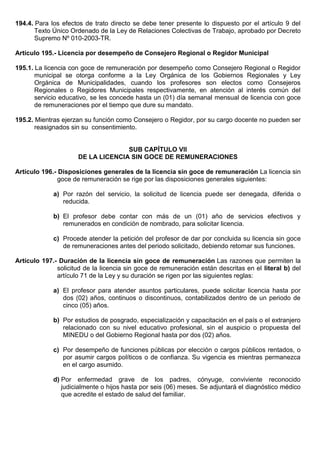 194.4. Para los efectos de trato directo se debe tener presente lo dispuesto por el artículo 9 del
Texto Único Ordenado de la Ley de Relaciones Colectivas de Trabajo, aprobado por Decreto
Supremo Nº 010-2003-TR.
Artículo 195.- Licencia por desempeño de Consejero Regional o Regidor Municipal
195.1. La licencia con goce de remuneración por desempeño como Consejero Regional o Regidor
municipal se otorga conforme a la Ley Orgánica de los Gobiernos Regionales y Ley
Orgánica de Municipalidades, cuando los profesores son electos como Consejeros
Regionales o Regidores Municipales respectivamente, en atención al interés común del
servicio educativo, se les concede hasta un (01) día semanal mensual de licencia con goce
de remuneraciones por el tiempo que dure su mandato.
195.2. Mientras ejerzan su función como Consejero o Regidor, por su cargo docente no pueden ser
reasignados sin su consentimiento.
SUB CAPÍTULO VII
DE LA LICENCIA SIN GOCE DE REMUNERACIONES
Artículo 196.- Disposiciones generales de la licencia sin goce de remuneración La licencia sin
goce de remuneración se rige por las disposiciones generales siguientes:
a) Por razón del servicio, la solicitud de licencia puede ser denegada, diferida o
reducida.
b) El profesor debe contar con más de un (01) año de servicios efectivos y
remunerados en condición de nombrado, para solicitar licencia.
c) Procede atender la petición del profesor de dar por concluida su licencia sin goce
de remuneraciones antes del periodo solicitado, debiendo retomar sus funciones.
Artículo 197.- Duración de la licencia sin goce de remuneración Las razones que permiten la
solicitud de la licencia sin goce de remuneración están descritas en el literal b) del
artículo 71 de la Ley y su duración se rigen por las siguientes reglas:
a) El profesor para atender asuntos particulares, puede solicitar licencia hasta por
dos (02) años, continuos o discontinuos, contabilizados dentro de un periodo de
cinco (05) años.
b) Por estudios de posgrado, especialización y capacitación en el país o el extranjero
relacionado con su nivel educativo profesional, sin el auspicio o propuesta del
MINEDU o del Gobierno Regional hasta por dos (02) años.
c) Por desempeño de funciones públicas por elección o cargos públicos rentados, o
por asumir cargos políticos o de confianza. Su vigencia es mientras permanezca
en el cargo asumido.
d) Por enfermedad grave de los padres, cónyuge, conviviente reconocido
judicialmente o hijos hasta por seis (06) meses. Se adjuntará el diagnóstico médico
que acredite el estado de salud del familiar.
 