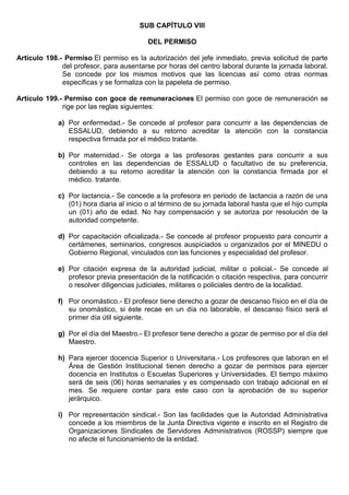 SUB CAPÍTULO VIII
DEL PERMISO
Artículo 198.- Permiso El permiso es la autorización del jefe inmediato, previa solicitud de parte
del profesor, para ausentarse por horas del centro laboral durante la jornada laboral.
Se concede por los mismos motivos que las licencias así como otras normas
específicas y se formaliza con la papeleta de permiso.
Artículo 199.- Permiso con goce de remuneraciones El permiso con goce de remuneración se
rige por las reglas siguientes:
a) Por enfermedad.- Se concede al profesor para concurrir a las dependencias de
ESSALUD, debiendo a su retorno acreditar la atención con la constancia
respectiva firmada por el médico tratante.
b) Por maternidad.- Se otorga a las profesoras gestantes para concurrir a sus
controles en las dependencias de ESSALUD o facultativo de su preferencia,
debiendo a su retorno acreditar la atención con la constancia firmada por el
médico. tratante.
c) Por lactancia.- Se concede a la profesora en periodo de lactancia a razón de una
(01) hora diaria al inicio o al término de su jornada laboral hasta que el hijo cumpla
un (01) año de edad. No hay compensación y se autoriza por resolución de la
autoridad competente.
d) Por capacitación oficializada.- Se concede al profesor propuesto para concurrir a
certámenes, seminarios, congresos auspiciados u organizados por el MINEDU o
Gobierno Regional, vinculados con las funciones y especialidad del profesor.
e) Por citación expresa de la autoridad judicial, militar o policial.- Se concede al
profesor previa presentación de la notificación o citación respectiva, para concurrir
o resolver diligencias judiciales, militares o policiales dentro de la localidad.
f) Por onomástico.- El profesor tiene derecho a gozar de descanso físico en el día de
su onomástico, si éste recae en un día no laborable, el descanso físico será el
primer día útil siguiente.
g) Por el día del Maestro.- El profesor tiene derecho a gozar de permiso por el día del
Maestro.
h) Para ejercer docencia Superior o Universitaria.- Los profesores que laboran en el
Área de Gestión Institucional tienen derecho a gozar de permisos para ejercer
docencia en Institutos o Escuelas Superiores y Universidades. El tiempo máximo
será de seis (06) horas semanales y es compensado con trabajo adicional en el
mes. Se requiere contar para este caso con la aprobación de su superior
jerárquico.
i) Por representación sindical.- Son las facilidades que la Autoridad Administrativa
concede a los miembros de la Junta Directiva vigente e inscrito en el Registro de
Organizaciones Sindicales de Servidores Administrativos (ROSSP) siempre que
no afecte el funcionamiento de la entidad.
 