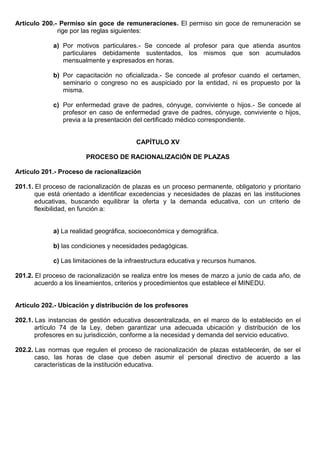 Artículo 200.- Permiso sin goce de remuneraciones. El permiso sin goce de remuneración se
rige por las reglas siguientes:
a) Por motivos particulares.- Se concede al profesor para que atienda asuntos
particulares debidamente sustentados, los mismos que son acumulados
mensualmente y expresados en horas.
b) Por capacitación no oficializada.- Se concede al profesor cuando el certamen,
seminario o congreso no es auspiciado por la entidad, ni es propuesto por la
misma.
c) Por enfermedad grave de padres, cónyuge, conviviente o hijos.- Se concede al
profesor en caso de enfermedad grave de padres, cónyuge, conviviente o hijos,
previa a la presentación del certificado médico correspondiente.
CAPÍTULO XV
PROCESO DE RACIONALIZACIÓN DE PLAZAS
Artículo 201.- Proceso de racionalización
201.1. El proceso de racionalización de plazas es un proceso permanente, obligatorio y prioritario
que está orientado a identificar excedencias y necesidades de plazas en las instituciones
educativas, buscando equilibrar la oferta y la demanda educativa, con un criterio de
flexibilidad, en función a:
a) La realidad geográfica, socioeconómica y demográfica.
b) las condiciones y necesidades pedagógicas.
c) Las limitaciones de la infraestructura educativa y recursos humanos.
201.2. El proceso de racionalización se realiza entre los meses de marzo a junio de cada año, de
acuerdo a los lineamientos, criterios y procedimientos que establece el MINEDU.
Artículo 202.- Ubicación y distribución de los profesores
202.1. Las instancias de gestión educativa descentralizada, en el marco de lo establecido en el
artículo 74 de la Ley, deben garantizar una adecuada ubicación y distribución de los
profesores en su jurisdicción, conforme a la necesidad y demanda del servicio educativo.
202.2. Las normas que regulen el proceso de racionalización de plazas establecerán, de ser el
caso, las horas de clase que deben asumir el personal directivo de acuerdo a las
características de la institución educativa.
 