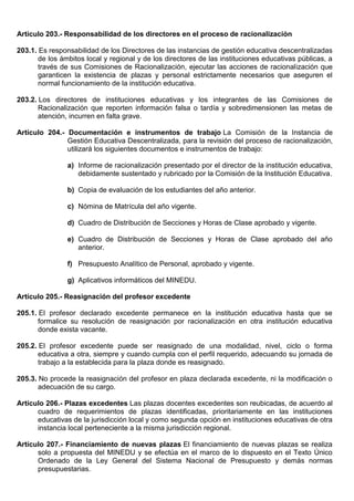 Artículo 203.- Responsabilidad de los directores en el proceso de racionalización
203.1. Es responsabilidad de los Directores de las instancias de gestión educativa descentralizadas
de los ámbitos local y regional y de los directores de las instituciones educativas públicas, a
través de sus Comisiones de Racionalización, ejecutar las acciones de racionalización que
garanticen la existencia de plazas y personal estrictamente necesarios que aseguren el
normal funcionamiento de la institución educativa.
203.2. Los directores de instituciones educativas y los integrantes de las Comisiones de
Racionalización que reporten información falsa o tardía y sobredimensionen las metas de
atención, incurren en falta grave.
Artículo 204.- Documentación e instrumentos de trabajo La Comisión de la Instancia de
Gestión Educativa Descentralizada, para la revisión del proceso de racionalización,
utilizará los siguientes documentos e instrumentos de trabajo:
a) Informe de racionalización presentado por el director de la institución educativa,
debidamente sustentado y rubricado por la Comisión de la Institución Educativa.
b) Copia de evaluación de los estudiantes del año anterior.
c) Nómina de Matrícula del año vigente.
d) Cuadro de Distribución de Secciones y Horas de Clase aprobado y vigente.
e) Cuadro de Distribución de Secciones y Horas de Clase aprobado del año
anterior.
f) Presupuesto Analítico de Personal, aprobado y vigente.
g) Aplicativos informáticos del MINEDU.
Artículo 205.- Reasignación del profesor excedente
205.1. El profesor declarado excedente permanece en la institución educativa hasta que se
formalice su resolución de reasignación por racionalización en otra institución educativa
donde exista vacante.
205.2. El profesor excedente puede ser reasignado de una modalidad, nivel, ciclo o forma
educativa a otra, siempre y cuando cumpla con el perfil requerido, adecuando su jornada de
trabajo a la establecida para la plaza donde es reasignado.
205.3. No procede la reasignación del profesor en plaza declarada excedente, ni la modificación o
adecuación de su cargo.
Artículo 206.- Plazas excedentes Las plazas docentes excedentes son reubicadas, de acuerdo al
cuadro de requerimientos de plazas identificadas, prioritariamente en las instituciones
educativas de la jurisdicción local y como segunda opción en instituciones educativas de otra
instancia local perteneciente a la misma jurisdicción regional.
Artículo 207.- Financiamiento de nuevas plazas El financiamiento de nuevas plazas se realiza
solo a propuesta del MINEDU y se efectúa en el marco de lo dispuesto en el Texto Único
Ordenado de la Ley General del Sistema Nacional de Presupuesto y demás normas
presupuestarias.
 