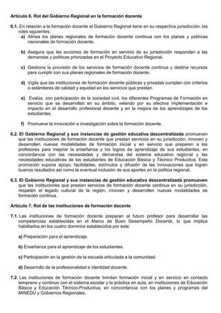 Artículo 6. Rol del Gobierno Regional en la formación docente
6.1. En relación a la formación docente el Gobierno Regional tiene en su respectiva jurisdicción, los
roles siguientes:
a) Alinea los planes regionales de formación docente continua con los planes y políticas
nacionales de formación docente.
b) Asegura que las acciones de formación en servicio de su jurisdicción respondan a las
demandas y políticas priorizadas en el Proyecto Educativo Regional.
c) Gestiona la provisión de los servicios de formación docente continua y destina recursos
para cumplir con sus planes regionales de formación docente.
d) Vigila que las instituciones de formación docente públicas y privadas cumplan con criterios
o estándares de calidad y equidad en los servicios que prestan.
e) Evalúa, con participación de la sociedad civil, los diferentes Programas de Formación en
servicio que se desarrollan en su ámbito, velando por su efectiva implementación e
impacto en el desarrollo profesional docente y en la mejora de los aprendizajes de los
estudiantes.
f) Promueve la innovación e investigación sobre la formación docente.
6.2. El Gobierno Regional y sus instancias de gestión educativa descentralizada promueven
que las instituciones de formación docente que prestan servicios en su jurisdicción, innoven y
desarrollen nuevas modalidades de formación inicial y en servicio que preparen a los
profesores para mejorar la enseñanza y los logros de aprendizaje de sus estudiantes, en
concordancia con las necesidades y demandas del sistema educativo regional y las
necesidades educativas de los estudiantes de Educación Básica y Técnico Productiva. Esta
promoción supone apoyo, facilidades, estímulos y difusión de las innovaciones que logren
buenos resultados así como la eventual inclusión de sus aportes en la política regional.
6.3. El Gobierno Regional y sus instancias de gestión educativa descentralizada promueven
que las instituciones que prestan servicios de formación docente continua en su jurisdicción,
respeten el legado cultural de la región, innoven y desarrollen nuevas modalidades de
formación continua.
Artículo 7. Rol de las instituciones de formación docente
7.1. Las instituciones de formación docente preparan al futuro profesor para desarrollar las
competencias establecidas en el Marco de Buen Desempeño Docente, lo que implica
habilitarlos en los cuatro dominios establecidos por éste:
a) Preparación para el aprendizaje.
b) Enseñanza para el aprendizaje de los estudiantes.
c) Participación en la gestión de la escuela articulada a la comunidad.
d) Desarrollo de la profesionalidad e identidad docente.
7.2. Las instituciones de formación docente brindan formación inicial y en servicio en contacto
temprano y continuo con el sistema escolar y la práctica en aula, en instituciones de Educación
Básica y Educación Técnico-Productiva, en concordancia con los planes y programas del
MINEDU y Gobiernos Regionales.
 