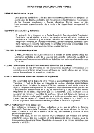 DISPOSICIONES COMPLEMENTARIAS FINALES
PRIMERA: Definición de cargos
En un plazo de ciento veinte (120) días calendario el MINEDU definirá los cargos de las
cuatro áreas de desempeño laboral con intervención de las Direcciones responsables
de las diversas modalidades y formas educativas. Dichos cargos se irán
implementando progresivamente, de acuerdo a la disponibilidad presupuestal del
sector.
SEGUNDA: Zonas rurales y de frontera
En aplicación de lo dispuesto en la Sexta Disposición Complementaria Transitoria y
Final de la Ley, el MINEDU actualiza, en coordinación con el Instituto Nacional de
Estadística e Informática y el Consejo Nacional de Desarrollo de Fronteras e
Integración Fronteriza, en un plazo de noventa (90) días calendarios, contados a partir
de la vigencia del presente Reglamento, los ámbitos territoriales considerados como
rurales y de frontera, observando las normas legales vigentes.
TERCERA: Auxiliares de Educación
El MINEDU mediante Resolución Ministerial a expedir en ciento ochenta (180) días
calendarios contados a partir de la vigencia del presente Reglamento, aprobará las
normas específicas que regulen el tratamiento jurídico que regirá para los Auxiliares de
Educación.
CUARTA: Instituciones educativas que mantienen convenios con el Estado
La selección de los Directores de las instituciones educativas administradas por
entidades que mantienen convenios con el Estado se regirán además por las normas
que se desprenden de los respectivos convenios.
QUINTA: Resoluciones nominales sobre escala magisterial
De conformidad con lo dispuesto en la Primera y Cuarta Disposición Complementaria,
Transitoria y Final de la Ley, las instancias de gestión educativa descentralizada
expedirán dentro del plazo de sesenta (60) días, contados a partir de la entrada en
vigencia del presente Reglamento, las respectivas resoluciones nominales que ubiquen
a los profesores comprendidos en la Ley del Profesorado y la Ley de Carrera Pública
Magisterial, en la escala magisterial que les corresponda. Dicha resolución deberá
consignar los nombres y apellidos del profesor, número del documento nacional de
identidad, código modular, código modular de la institución educativa, cargo, jornada de
trabajo, área de desempeño laboral, escala magisterial y vigencia de ubicación en la
Escala Magisterial. Este documento será registrado en el Escalafón Magisterial.
SEXTA: Profesores sin título pedagógico
Los profesores nombrados sin título pedagógico a los que se refiere la Segunda
Disposición Complementaria Transitoria y Final de la Ley, tienen el plazo de dos (02)
años, contados a partir de la vigencia de la Ley, para obtener y acreditar el título
profesional pedagógico.
Vencido este plazo, los que no acrediten título profesional son retirados del servicio
magisterial público. Los que acrediten el título pedagógico serán evaluados para su
incorporación a la primera Escala Magisterial, de acuerdo a las normas específicas que
apruebe el MINEDU.
 