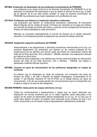 SÉTIMA: Evaluación de desempeño de los profesores Coordinadores de PRONOEI
Los profesores cuyo cargo inicial es el de Docente Coordinador de PRONOEI le es de
aplicación la evaluación de desempeño a que se refiere el artículo 24 de la Ley. A partir
de la vigencia de la Ley solo podrán acceder al cargo de docente Coordinador de
PRONOEI los profesores que hayan ingresado como profesores de aula.
OCTAVA: Profesores que laboran en institución educativa unidocente.
Los profesores que laboran en instituciones educativas unidocentes de Educación
Básica Regular de los niveles de Inicial y Primaria son ubicados en el cargo de profesor
con jornada de trabajo de treinta (30) horas, a quienes se les encargará las funciones de
Director de dichos planteles en cada año lectivo.
Mientras se encuentre desempeñando la función de Director de la citada institución
educativa, le corresponde percibir la asignación por jornada de trabajo adicional.
NOVENA: Asignación especial a profesores del VRAEM
Adicionalmente a las asignaciones y estímulos económicos mencionados en la Ley y el
presente Reglamento, los profesores que laboran en los centros poblados de las
jurisdicciones de los distritos que forman parte del ámbito de intervención directa del
Valle de los Ríos Apurímac, Ene y Mantaro - VRAEM, perciben una asignación mensual
por laborar en dicha zona.
El monto de dicha asignación y los distritos que forman parte del ámbito de intervención
directa del Valle de los Ríos Apurímac, Ene y Mantaro - VRAEM, son fijados o
declarados mediante Decreto Supremo.
DÉCIMA: Licencia sin goce de remuneración de los profesores designados en cargos de
confianza
El profesor que es designado en cargo de confianza, con excepción del cargo de
Director de UGEL y de Jefe o Director de Gestión Pedagógica, comprendidos en la
escala 11 del Decreto Supremo Nº 051-91-PCM, se le otorga licencia sin goce de
remuneración, a fin de que pueda percibir las remuneraciones que le corresponden por
la plaza y cargo en la que ha sido designado.
DÉCIMA PRIMERA: Adecuación de cargos anteriores a la Ley
Todos los nombramientos y designaciones a cargos que se hayan efectuado por
disposición de normas anteriores que ya no estén vigentes, serán adecuados a los
cargos de las áreas de desempeño laboral establecidas en la Ley. En el caso que el
cargo haya dejado de existir, el profesor será reubicado como profesor de aula o por
horas, de acuerdo a su formación inicial y especialización debidamente certificada.
 