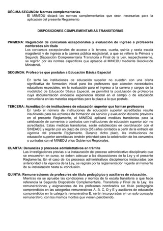 DÉCIMA SEGUNDA: Normas complementarias
El MINEDU dictará las normas complementarias que sean necesarias para la
aplicación del presente Reglamento
DISPOSICIONES COMPLEMENTARIAS TRANSITORIAS
PRIMERA: Regulación de concursos excepcionales y evaluación de ingreso a profesores
nombrados sin título
Los concursos excepcionales de acceso a la tercera, cuarta, quinta y sexta escala
magisterial y de ingreso a la carrera pública magisterial, a que se refiere la Primera y
Segunda Disposición Complementaria Transitoria y Final de la Ley, respectivamente,
se regirán por las normas específicas que apruebe el MINEDU mediante Resolución
Ministerial.
SEGUNDA: Profesores que postulan a Educación Básica Especial
En tanto las instituciones de educación superior no cuenten con una oferta
significativa de formación inicial para los profesores que atienden necesidades
educativas especiales, en la evaluación para el ingreso a la carrera y cargos de la
modalidad de Educación Básica Especial, se permitirá la postulación de profesores
cuya documentación evidencie experiencia laboral en el campo o de educación
comunitaria en las materias requeridas para la plaza a la que postula.
TERCERA: Acreditación de instituciones de educación superior que forman profesores
En tanto el número de instituciones de educación superior acreditadas resulte
insuficiente para las acciones de formación en servicio y evaluación docente previstas
en el presente Reglamento, el MINEDU aplicará medidas transitorias para la
celebración de convenios o contratos con instituciones de educación superior aún no
acreditadas. Estas medidas transitorias, serán establecidas en coordinación con el
SINEACE y regirán por un plazo de cinco (05) años contados a partir de la entrada en
vigencia del presente Reglamento. Durante dicho plazo, las instituciones de
educación superior acreditadas tendrán prioridad para la celebración de los convenios
o contratos con el MINEDU o los Gobiernos Regionales.
CUARTA: Denuncias y procesos administrativos en trámite
Las investigaciones previas a la instauración del proceso administrativo disciplinario que
se encuentren en curso, se deben adecuar a las disposiciones de la Ley y el presente
Reglamento. En el caso de los procesos administrativos disciplinarios instaurados con
anterioridad a la vigencia de la Ley, se regirán por la reglamentación vigente al momento
de su instauración hasta su conclusión.
QUINTA: Remuneraciones de profesores sin título pedagógico y auxiliares de educación.
Mientras no se apruebe las condiciones y montos de la escala transitoria a que hace
referencia la Segunda Disposición Complementaria, Transitoria y Final de la Ley, las
remuneraciones y asignaciones de los profesores nombrados sin título pedagógico
comprendidos en las categorías remunerativas A, B, C, D y E y auxiliares de educación
comprendidos en la categoría remunerativa E, serán incorporados en un solo concepto
remunerativo, con los mismos montos que vienen percibiendo.
 