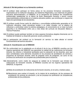 Artículo 8. Rol del profesor en su formación continua
8.1. El profesor debe participar en forma activa en los procesos formativos convocados y
organizados por la institución educativa, los Gobiernos Regionales y sus instancias de gestión
educativa descentralizada y el MINEDU, en la perspectiva de fortalecer las competencias
profesionales establecidas en el Marco de Buen Desempeño Docente y asumir nuevas
responsabilidades profesionales en el sistema educativo público, que contribuyan a mejorar los
logros de aprendizaje de los estudiantes.
8.2. El profesor puede formar parte de colectivos o comunidades profesionales generadas en la
institución educativa, redes educativas locales o en redes virtuales, con el objetivo de
reflexionar y profundizar sobre la práctica pedagógica, el conocimiento en un área curricular
específica o la interrelación entre una o más áreas del currículo de Educación Básica y
Técnico-Productiva.
8.3. El profesor puede participar también en otros espacios formativos elegidos libremente con la
finalidad de fortalecer su desarrollo personal, social y profesional.
8.4. La participación del profesor en la formación en servicio no debe afectar el normal
funcionamiento del servicio educativo.
Artículo 9.- Coordinación con el SINEACE
9.1. De conformidad con lo establecido en el artículo 6 de la Ley, el MINEDU coordina con los
órganos operadores del SINEACE que garantizan la calidad de las instituciones de formación
docente, los criterios e indicadores aprobados para la evaluación de los docentes, para que
sean considerados como elemento vinculante en los procesos de acreditación de carreras y
programas de formación docente, tanto de pregrado como de postgrado, así como en los
procesos de certificación de competencias profesionales para la docencia.
9.2. Adicionalmente, como medio de asegurar la calidad de la formación que brindan las
instituciones de formación docente, el MINEDU acuerda con los órganos operadores del
SINEACE, lo siguiente:
a) Metas de acreditación de instituciones de formación docente, en el corto y mediano plazo.
b) Mecanismos para evaluar el impacto, en la mejora de la enseñanza, de los procesos de
acreditación de carreras de educación y de los procesos de certificación de competencias
profesionales de los profesores.
 