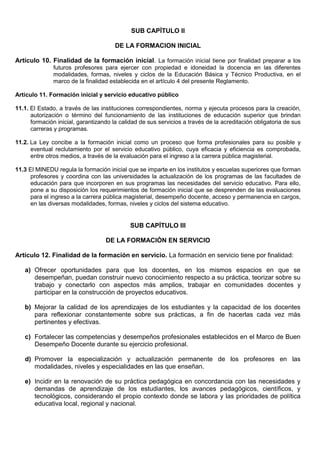 SUB CAPÍTULO II
DE LA FORMACION INICIAL
Artículo 10. Finalidad de la formación inicial. La formación inicial tiene por finalidad preparar a los
futuros profesores para ejercer con propiedad e idoneidad la docencia en las diferentes
modalidades, formas, niveles y ciclos de la Educación Básica y Técnico Productiva, en el
marco de la finalidad establecida en el artículo 4 del presente Reglamento.
Artículo 11. Formación inicial y servicio educativo público
11.1. El Estado, a través de las instituciones correspondientes, norma y ejecuta procesos para la creación,
autorización o término del funcionamiento de las instituciones de educación superior que brindan
formación inicial, garantizando la calidad de sus servicios a través de la acreditación obligatoria de sus
carreras y programas.
11.2. La Ley concibe a la formación inicial como un proceso que forma profesionales para su posible y
eventual reclutamiento por el servicio educativo público, cuya eficacia y eficiencia es comprobada,
entre otros medios, a través de la evaluación para el ingreso a la carrera pública magisterial.
11.3 El MINEDU regula la formación inicial que se imparte en los institutos y escuelas superiores que forman
profesores y coordina con las universidades la actualización de los programas de las facultades de
educación para que incorporen en sus programas las necesidades del servicio educativo. Para ello,
pone a su disposición los requerimientos de formación inicial que se desprenden de las evaluaciones
para el ingreso a la carrera pública magisterial, desempeño docente, acceso y permanencia en cargos,
en las diversas modalidades, formas, niveles y ciclos del sistema educativo.
SUB CAPÍTULO III
DE LA FORMACIÓN EN SERVICIO
Artículo 12. Finalidad de la formación en servicio. La formación en servicio tiene por finalidad:
a) Ofrecer oportunidades para que los docentes, en los mismos espacios en que se
desempeñan, puedan construir nuevo conocimiento respecto a su práctica, teorizar sobre su
trabajo y conectarlo con aspectos más amplios, trabajar en comunidades docentes y
participar en la construcción de proyectos educativos.
b) Mejorar la calidad de los aprendizajes de los estudiantes y la capacidad de los docentes
para reflexionar constantemente sobre sus prácticas, a fin de hacerlas cada vez más
pertinentes y efectivas.
c) Fortalecer las competencias y desempeños profesionales establecidos en el Marco de Buen
Desempeño Docente durante su ejercicio profesional.
d) Promover la especialización y actualización permanente de los profesores en las
modalidades, niveles y especialidades en las que enseñan.
e) Incidir en la renovación de su práctica pedagógica en concordancia con las necesidades y
demandas de aprendizaje de los estudiantes, los avances pedagógicos, científicos, y
tecnológicos, considerando el propio contexto donde se labora y las prioridades de política
educativa local, regional y nacional.
 