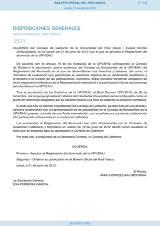 N.º 148
martes 31 de julio de 2012
BOLETÍN OFICIAL DEL PAÍS VASCO
2012/3521 (1/53)
DISPOSICIONES GENERALES
UNIVERSIDAD DEL PAÍS VASCO
3521
ACUERDO del Consejo de Gobierno de la Universidad del País Vasco / Euskal Herriko
Unibertsitatea, en su sesión de 21 de junio de 2012, por el que se aprueba el Reglamento del
alumnado de la UPV/EHU.
De acuerdo con el artículo 18 de los Estatutos de la UPV/EHU corresponde al Consejo
de Gobierno la aprobación, previa audiencia del Consejo de Estudiantes de la UPV/EHU del
Reglamento del Alumnado en el que se desarrollarían sus derechos y deberes, así como, la
normativa de evaluación que garantizase la valoración objetiva de su rendimiento académico y
el derecho a la revisión de las calificaciones. Asimismo, debía constituir contenido obligatorio de
dicho reglamento el Estatuto de la Representación estudiantil y la participación de las asociaciones
estudiantiles en la UPV/EHU.
Tras la aprobación de los Estatutos de la UPV/EHU, el Real Decreto 1791/2010, de 30 de
diciembre, por el que se aprueba el Estatuto del Estudiante Universitario se ha configurado como un
punto de referencia obligatorio por su carácter básico a la hora de elaborar la presente normativa.
El texto que hoy se somete a aprobación del Consejo de Gobierno, ha sido fruto de una directa y
cercana colaboración con la representación de los estudiantes en el Consejo de Estudiantes de la
UPV/EHU quienes, a través de una fluida interrelación, con su esfuerzo y constante colaboración
han participado activamente en su redacción definitiva.
Las enmiendas al Reglamento del Alumnado han sido dictaminadas por la Comisión de
Desarrollo Estatutario y Normativo en sesión de 18 de junio de 2012 dando como resultado el
texto que se presenta para su aprobación a Consejo de Gobierno.
Por todo ello, a propuesta de la Secretaria General, el Consejo de Gobierno
ACUERDA:
Primero.– Aprobar el Reglamento del alumnado de la UPV/EHU.
Segundo.– Ordenar su publicación en el Boletín Oficial del País Vasco.
Leioa, a 21 de junio de 2012.
El Rector,
IÑAKI GOIRIZELAIA ORDORIKA.
La Secretaria General,
EVA FERREIRA GARCÍA.
 