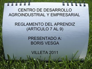 CENTRO DE DESARROLLO AGROINDUSTRIAL Y EMPRESARIAL  REGLAMENTO DEL APRENDIZ (ARTICULO 7 AL 9) PRESENTADO A: BORIS VESGA VILLETA 2011 