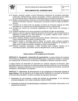 Sistema de
Gestión de la                                                                           Fecha: Junio de
   Calidad                 Servicio Nacional de Aprendizaje SENA                        2008

                                                                                        Página 12 de 31
                          REGLAMENTO DEL APRENDIZ SENA


b.12. Generar, transmitir, publicar o enviar información confidencial, de circulación restringida,
      inadecuada, malintencionada, violenta, pornográfica, insultos o agresiones por los medios
      de comunicación físicos o electrónicos, disponibles para su proceso de formación.
b.13. Realizar comportamientos contrarios a la normativa SENA en lugares donde se adelanten
      eventos de formación nacional o internacional, que atenten contra la imagen del SENA o
      del país.
b.14. Incumplir con la fecha límite de reintegro al Centro de Formación después de haber
      participado en un programa de movilidad estudiantil nacional o internacional
b.15. Incumplir las normas de convivencia establecidas en cada Centro de Formación o
      internado
b.16. Suplantar identidad en los cursos apoyados en ambientes virtuales de aprendizaje.
b.17. Ingresar o salir de cualquier instalación del Centro de Formación o de la entidad donde se
      desarrolle la formación, por sitios diferentes a la portería, saltando muros, cercas o
      violentando puertas, ventanas y cerraduras.
b.18. Alterar, adulterar, falsificar o sustraer documentos oficiales, calificaciones, evaluaciones o
      firmas correspondientes al SENA o emitidos por ella.
b.19. Elaborar escritos o mensajes satíricos, dibujar y/o escribir sobre cualquier superficie,
      objeto o mueble de las instalaciones donde se desarrollan programas de formación; o
      pegar avisos, carteles, pancartas o análogos en sitios no autorizados.
b.20. Propiciar conductas, propuestas o actos inmorales hacia cualquier miembro de la
      comunidad educativa, que atenten contra la integridad física, moral y/o psicológica.


                                         CAPITULO 5
                        Etapa práctica de los programas de formación

ARTICULO 6°. Apropiación y desarrollo del conocimiento. La etapa práctica del programa
de formación es aquella en la cual el Aprendiz SENA aplica, complementa, fortalece y consolida
sus competencias, en términos de conocimiento, habilidades y destrezas, actitudes y valores.

La etapa práctica que desarrollan los Aprendices en cualquier programa de formación, debe
permitirles aplicar en la resolución de problemas reales del sector productivo, los conocimientos,
habilidades y destrezas pertinentes a las competencias del programa de formación, asumiendo
estrategias y metodologías de autogestión.

ARTÍCULO 7°. Alternativas de Permanencia en los programas de formación durante la
etapa práctica. Para la realización de la etapa práctica requerida en el proceso de formación
de los aprendices del SENA, se deben considerar las siguientes alternativas:

•   Desempeño en una empresa a través del Contrato de Aprendizaje en las diferentes
    empresas obligadas, o con cuotas voluntarias, incluido el SENA.

•   Desempeño a través de vinculación laboral o contractual en actividades relacionadas con el
    programa de formación.
 