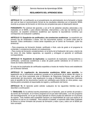 Sistema de
Gestión de la                                                                        Fecha: Junio de
   Calidad                Servicio Nacional de Aprendizaje SENA                      2008

                                                                                     Página 15 de 31
                          REGLAMENTO DEL APRENDIZ SENA



ARTÍCULO 12. La certificación es el procedimiento de administración de la formación a través
del cual se hace el reconocimiento formal de los resultados obtenidos por el Aprendiz SENA
durante su proceso de formación en términos de competencias para el desempeño laboral.

PARAGRAFO: Por solicitud del aprendiz y con el fin de adelantar estudios adicionales a los
realizados en el SENA, o para efectos laborales, intercambios u otro tipo de trámites que lo
requieran, se expedirá constancia académica que exprese la equivalencia numérica que
corresponda a la evaluación cualitativa.

ARTÍCULO 13. Expedición de certificados y de constancias académicas. La expedición por
primera vez de certificados o títulos, con sus documentos anexos, no tendrá costo para el
aprendiz. Estos certificados o títulos serán expedidos por el Centro de Formación, quien los
emitirá así:

- Para programas de formación titulada: certificado o título, acta de grado si el programa la
contempla, y constancia de estudio con evaluaciones.
- Para cursos de formación complementaria: en la fecha de la finalización del curso o dentro de
los cinco (5) días hábiles siguientes, se expedirá y entregará al aprendiz el certificado
correspondiente.

ARTICULO 14. Expedición de duplicados: La expedición de duplicados correspondientes a
certificados, constancias académicas o actas de grado podrán solicitarse en el Centro o a
través de medios electrónicos.

El costo de los duplicados de certificados expedidos a través de medios físicos será establecido
por el Director General.

ARTÍCULO 15. Legalización de documentos académicos SENA para apostille. La
legalización de un documento académico consiste en la verificación de la validez del mismo, a
través de una firma autorizada ante el Ministerio de Relaciones Exteriores, que ratifica la
autenticidad del documento; esta legalización la exige el Ministerio de Relaciones Exteriores
para el apostille de los documentos cuando son solicitados para trámite en otros países, cuyo
trámite podrá consultarlo al responsable de registro y certificación del Centro.

ARTICULO 16. El Aprendiz podrá solicitar cualquiera de los siguientes trámites que se
describen a continuación:

1. TRASLADO. Es la solicitud escrita presentada por el Aprendiz, para el cambio de jornada o
de Centro de Formación, en el mismo programa en el que está matriculado, o en otro programa
afín tecnológicamente, en el que se haya aplicado la misma prueba de selección en el proceso
de ingreso. Todo traslado está supeditado siempre a la disponibilidad de cupo que exista en el
programa al cual se va a trasladar. Para solicitar el traslado, el aprendiz debe haber finalizado
al menos su primer trimestre del proceso de formación y estar a paz y salvo con el SENA por
todo concepto.
 