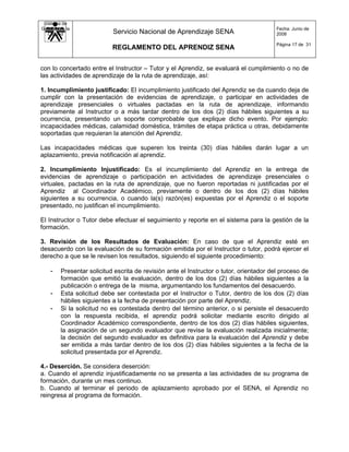 Sistema de
Gestión de la                                                                           Fecha: Junio de
   Calidad                 Servicio Nacional de Aprendizaje SENA                        2008

                                                                                        Página 17 de 31
                           REGLAMENTO DEL APRENDIZ SENA


con lo concertado entre el Instructor – Tutor y el Aprendiz, se evaluará el cumplimiento o no de
las actividades de aprendizaje de la ruta de aprendizaje, así:

1. Incumplimiento justificado: El incumplimiento justificado del Aprendiz se da cuando deja de
cumplir con la presentación de evidencias de aprendizaje, o participar en actividades de
aprendizaje presenciales o virtuales pactadas en la ruta de aprendizaje, informando
previamente al Instructor o a más tardar dentro de los dos (2) días hábiles siguientes a su
ocurrencia, presentando un soporte comprobable que explique dicho evento. Por ejemplo:
incapacidades médicas, calamidad doméstica, trámites de etapa práctica u otras, debidamente
soportadas que requieran la atención del Aprendiz.

Las incapacidades médicas que superen los treinta (30) días hábiles darán lugar a un
aplazamiento, previa notificación al aprendiz.

2. Incumplimiento Injustificado: Es el incumplimiento del Aprendiz en la entrega de
evidencias de aprendizaje o participación en actividades de aprendizaje presenciales o
virtuales, pactadas en la ruta de aprendizaje, que no fueron reportadas ni justificadas por el
Aprendiz al Coordinador Académico, previamente o dentro de los dos (2) días hábiles
siguientes a su ocurrencia, o cuando la(s) razón(es) expuestas por el Aprendiz o el soporte
presentado, no justifican el incumplimiento.

El Instructor o Tutor debe efectuar el seguimiento y reporte en el sistema para la gestión de la
formación.

3. Revisión de los Resultados de Evaluación: En caso de que el Aprendiz esté en
desacuerdo con la evaluación de su formación emitida por el Instructor o tutor, podrá ejercer el
derecho a que se le revisen los resultados, siguiendo el siguiente procedimiento:

    -   Presentar solicitud escrita de revisión ante el Instructor o tutor, orientador del proceso de
        formación que emitió la evaluación, dentro de los dos (2) días hábiles siguientes a la
        publicación o entrega de la misma, argumentando los fundamentos del desacuerdo.
    -   Esta solicitud debe ser contestada por el Instructor o Tutor, dentro de los dos (2) días
        hábiles siguientes a la fecha de presentación por parte del Aprendiz.
    -   Si la solicitud no es contestada dentro del término anterior, o si persiste el desacuerdo
        con la respuesta recibida, el aprendiz podrá solicitar mediante escrito dirigido al
        Coordinador Académico correspondiente, dentro de los dos (2) días hábiles siguientes,
        la asignación de un segundo evaluador que revise la evaluación realizada inicialmente;
        la decisión del segundo evaluador es definitiva para la evaluación del Aprendiz y debe
        ser emitida a más tardar dentro de los dos (2) días hábiles siguientes a la fecha de la
        solicitud presentada por el Aprendiz.

4.- Deserción. Se considera deserción:
a. Cuando el aprendiz injustificadamente no se presenta a las actividades de su programa de
formación, durante un mes continuo.
b. Cuando al terminar el periodo de aplazamiento aprobado por el SENA, el Aprendiz no
reingresa al programa de formación.
 